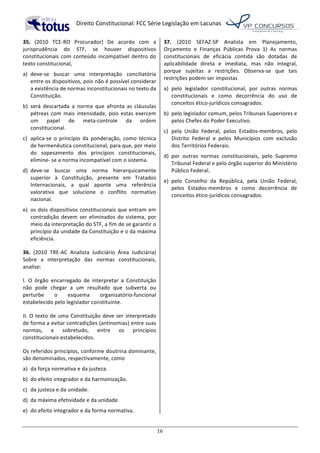   Direito	
  Constitucional:	
  FCC	
  Série	
  Legislação	
  em	
  Lacunas	
  
	
  
16	
  
35.	
   (2010	
   TCE-­‐RO	
   Procurador)	
   De	
   acordo	
   com	
   a	
  
jurisprudência	
   do	
   STF,	
   se	
   houver	
   dispositivos	
  
constitucionais	
  com	
  conteúdo	
  incompatível	
  dentro	
  do	
  
texto	
  constitucional,	
  
a)	
   deve-­‐se	
   buscar	
   uma	
   interpretação	
   conciliatória	
  
entre	
  os	
  dispositivos,	
  pois	
  não	
  é	
  possível	
  considerar	
  
a	
  existência	
  de	
  normas	
  inconstitucionais	
  no	
  texto	
  da	
  
Constituição.	
  
b)	
   será	
   descartada	
   a	
   norma	
   que	
   afronta	
   as	
   cláusulas	
  
pétreas	
   com	
   mais	
   intensidade,	
   pois	
   estas	
   exercem	
  
um	
   papel	
   de	
   meta-­‐controle	
   da	
   ordem	
  
constitucional.	
  
c)	
   aplica-­‐se	
   o	
   princípio	
   da	
   ponderação,	
   como	
   técnica	
  
de	
  hermenêutica	
  constitucional,	
  para	
  que,	
  por	
  meio	
  
do	
   sopesamento	
   dos	
   princípios	
   constitucionais,	
  
elimine-­‐	
  se	
  a	
  norma	
  incompatível	
  com	
  o	
  sistema.	
  
d)	
   deve-­‐se	
   buscar	
   uma	
   norma	
   hierarquicamente	
  
superior	
   à	
   Constituição,	
   presente	
   em	
   Tratados	
  
Internacionais,	
   a	
   qual	
   aponte	
   uma	
   referência	
  
valorativa	
   que	
   solucione	
   o	
   conflito	
   normativo	
  
nacional.	
  
e)	
   os	
  dois	
  dispositivos	
  constitucionais	
  que	
  entram	
  em	
  
contradição	
  devem	
  ser	
  eliminados	
  do	
  sistema,	
  por	
  
meio	
  da	
  interpretação	
  do	
  STF,	
  a	
  fim	
  de	
  se	
  garantir	
  o	
  
princípio	
  da	
  unidade	
  da	
  Constituição	
  e	
  o	
  da	
  máxima	
  
eficiência.	
  	
  
36.	
   (2010	
   TRE-­‐AC	
   Analista	
   Judiciário	
   Área	
   Judiciária)	
  
Sobre	
   a	
   interpretação	
   das	
   normas	
   constitucionais,	
  
analise:	
  
I.	
   O	
   órgão	
   encarregado	
   de	
   interpretar	
   a	
   Constituição	
  
não	
   pode	
   chegar	
   a	
   um	
   resultado	
   que	
   subverta	
   ou	
  
perturbe	
   o	
   esquema	
   organizatório-­‐funcional	
  
estabelecido	
  pelo	
  legislador	
  constituinte.	
  
II.	
  O	
  texto	
  de	
  uma	
  Constituição	
  deve	
  ser	
  interpretado	
  
de	
  forma	
  a	
  evitar	
  contradições	
  (antinomias)	
  entre	
  suas	
  
normas,	
   e	
   sobretudo,	
   entre	
   os	
   princípios	
  
constitucionais	
  estabelecidos.	
  	
  
Os	
  referidos	
  princípios,	
  conforme	
  doutrina	
  dominante,	
  
são	
  denominados,	
  respectivamente,	
  como	
  
a)	
   da	
  força	
  normativa	
  e	
  da	
  justeza.	
  
b)	
   do	
  efeito	
  integrador	
  e	
  da	
  harmonização.	
  
c)	
   da	
  justeza	
  e	
  da	
  unidade.	
  
d)	
   da	
  máxima	
  efetividade	
  e	
  da	
  unidade.	
  
e)	
   do	
  efeito	
  integrador	
  e	
  da	
  forma	
  normativa.	
  	
  
37.	
   (2010	
   SEFAZ-­‐SP	
   Analista	
   em	
   Planejamento,	
  
Orçamento	
   e	
   Finanças	
   Públicas	
   Prova	
   1)	
   As	
   normas	
  
constitucionais	
   de	
   eficácia	
   contida	
   são	
   dotadas	
   de	
  
aplicabilidade	
   direta	
   e	
   imediata,	
   mas	
   não	
   integral,	
  
porque	
   sujeitas	
   a	
   restrições.	
   Observa-­‐se	
   que	
   tais	
  
restrições	
  podem	
  ser	
  impostas	
  
a)	
   pelo	
   legislador	
   constitucional,	
   por	
   outras	
   normas	
  
constitucionais	
   e	
   como	
   decorrência	
   do	
   uso	
   de	
  
conceitos	
  ético-­‐jurídicos	
  consagrados.	
  
b)	
   pelo	
  legislador	
  comum,	
  pelos	
  Tribunais	
  Superiores	
  e	
  
pelos	
  Chefes	
  do	
  Poder	
  Executivo.	
  
c)	
   pela	
   União	
   Federal,	
   pelos	
   Estados-­‐membros,	
   pelo	
  
Distrito	
   Federal	
   e	
   pelos	
   Municípios	
   com	
   exclusão	
  
dos	
  Territórios	
  Federais.	
  
d)	
   por	
   outras	
   normas	
   constitucionais,	
   pelo	
   Supremo	
  
Tribunal	
  Federal	
  e	
  pelo	
  órgão	
  superior	
  do	
  Ministério	
  
Público	
  Federal.	
  
e)	
   pelo	
   Conselho	
   da	
   República,	
   pela	
   União	
   Federal,	
  
pelos	
   Estados-­‐membros	
   e	
   como	
   decorrência	
   de	
  
conceitos	
  ético-­‐jurídicos	
  consagrados.	
  	
  
 