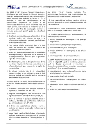   Direito	
  Constitucional:	
  FCC	
  Série	
  Legislação	
  em	
  Lacunas	
  
	
  
17	
  
38.	
   (2010	
   DPE-­‐SP	
   Defensor	
   Público)	
   Utilizando-­‐se	
   a	
  
classificação	
   de	
   José	
   Afonso	
   da	
   Silva	
   no	
   tocante	
   a	
  
eficácia	
  e	
  aplicabilidade	
  das	
  normas	
  constitucionais,	
  a	
  
norma	
   constitucional	
   inserida	
   no	
   artigo	
   5º,	
   XII:	
   "é	
  
inviolável	
   o	
   sigilo	
   de	
   correspondência	
   e	
   das	
  
comunicações	
   telegráficas,	
   de	
   dados	
   e	
   das	
  
comunicações	
   telefônicas,	
   salvo,	
   no	
   último	
   caso,	
   por	
  
ordem	
   judicial,	
   nas	
   hipóteses	
   e	
   na	
   forma	
   que	
   a	
   lei	
  
estabelecer	
   para	
   fins	
   de	
   investigação	
   criminal	
   ou	
  
instrução	
   processual	
   penal",	
   pode	
   ser	
   classificada	
  
como	
  norma	
  
a)	
   de	
  eficácia	
  contida,	
  isto	
  é,	
  de	
  aplicabilidade	
  direta,	
  
imediata,	
   porém	
   não	
   integral,	
   ou	
   seja,	
   a	
   lei	
  
infraconstitucional	
  poderá	
  restringir	
  sua	
  eficácia	
  em	
  
determinadas	
  hipóteses.	
  
b)	
   com	
   eficácia	
   relativa	
   restringível,	
   isto	
   é,	
   o	
   sigilo	
  
pode	
   ser	
   limitado	
   em	
   hipóteses	
   previstas	
   em	
  
regramento	
  infraconstitucional.	
  
c)	
   de	
  eficácia	
  relativa	
  complementável	
  ou	
  dependente	
  
de	
  complementação	
  legislativa,	
  isto	
  é,	
  depende	
  de	
  
lei	
   complementar	
   ou	
   ordinária	
   para	
   se	
   garantir	
   o	
  
sigilo	
  das	
  comunicações.	
  
d)	
   de	
   eficácia	
   plena,	
   isto	
   é,	
   de	
   aplicabilidade	
   direta,	
  
imediata	
  e	
  integral,	
  não	
  havendo	
  necessidade	
  de	
  lei	
  
infraconstitucional	
   para	
   resguardar	
   o	
   sigilo	
   das	
  
comunicações.	
  
e)	
   de	
   eficácia	
   limitada,	
   isto	
   é,	
   de	
   aplicabilidade	
  
indireta,	
   mediata	
   e	
   não	
   integral,	
   ou	
   seja,	
   o	
   sigilo	
  
somente	
   poderá	
   ser	
   garantido	
   após	
   a	
   integração	
  
legislativa	
  infraconstitucional.	
  	
  
39.	
  (2005	
  PGE-­‐SE	
  Procurador	
  de	
  Estado)	
  Considera-­‐se	
  
de	
  eficácia	
  limitada	
  a	
  norma	
  constitucional	
  segundo	
  a	
  
qual	
  
a)	
   é	
   vedada	
   a	
   utilização	
   pelos	
   partidos	
   políticos	
   de	
  
organização	
  paramilitar	
  (art.	
  17,	
  §	
  4º).	
  
b)	
   ninguém	
   será	
   obrigado	
   a	
   fazer	
   ou	
   deixar	
   de	
   fazer	
  
alguma	
  coisa	
  senão	
  em	
  virtude	
  de	
  lei	
  (art.	
  5º	
  ,	
  II).	
  
c)	
   é	
   livre	
   o	
   exercício	
   de	
   qualquer	
   trabalho,	
   ofício	
   ou	
  
profissão,	
   atendidas	
   as	
   qualificações	
   profissionais	
  
que	
  a	
  lei	
  estabelecer	
  (art.	
  5º	
  ,	
  XIII).	
  
d)	
   é	
   direito	
   dos	
   trabalhadores	
   urbanos	
   e	
   rurais	
   a	
  
proteção	
   em	
   face	
   da	
   automação,	
   na	
   forma	
   da	
   lei	
  
(art.	
  7º	
  ,	
  XXVII).	
  
e)	
   a	
  casa	
  é	
  asilo	
  inviolável	
  do	
  indivíduo,	
  nela	
  ninguém	
  
podendo	
  penetrar	
  sem	
  consentimento	
  do	
  morador,	
  
salvo	
  nos	
  casos	
  previstos	
  na	
  Constituição	
  (art.	
  5º	
  ,	
  
XI).	
  	
  
40.	
   (2006	
   TRE-­‐SP	
   Analista	
   Judiciário	
   Área	
  
Administrativa)	
   Tendo	
   em	
   vista	
   a	
   aplicabilidade	
   das	
  
normas	
  constitucionais,	
  considere	
  o	
  que	
  segue:	
  
I.	
   É	
   livre	
   o	
   exercício	
   de	
   qualquer	
   trabalho,	
   ofício	
   ou	
  
profissão,	
  atendidas	
  as	
  qualificações	
  profissionais	
  que	
  
a	
  lei	
  estabelecer.	
  
II.	
  São	
  Poderes	
  da	
  União,	
  independentes	
  e	
  harmônicos	
  
entre	
  si,	
  o	
  Legislativo,	
  o	
  Executivo	
  e	
  o	
  Judiciário.	
  	
  
Tais	
   preceitos	
   são	
   considerados,	
   respectivamente,	
   de	
  
normas	
  constitucionais	
  de	
  
a)	
   eficácia	
   redutível	
   ou	
   restringível;	
   e	
   de	
   princípio	
  
programático.	
  
b)	
   eficácia	
  limitada;	
  e	
  de	
  princípio	
  programático.	
  
c)	
   princípio	
  institutivo;	
  e	
  de	
  eficácia	
  plena.	
  
d)	
   eficácia	
   redutível	
   ou	
   restringível;	
   e	
   de	
   eficácia	
  
absoluta.	
  
e)	
   princípio	
  contido;	
  e	
  de	
  princípio	
  institutivo.	
  	
  
41.	
  (2009	
  PGE-­‐RJ	
  Técnico	
  Superior	
  de	
  Procuradoria)	
  A	
  
norma	
  do	
  artigo	
  218,	
  caput,	
  da	
  Constituição,	
  segundo	
  a	
  
qual	
   "o	
   Estado	
   promoverá	
   e	
   incentivará	
   o	
  
desenvolvimento	
  científico,	
  a	
  pesquisa	
  e	
  a	
  capacitação	
  
tecnológicas",	
  deve	
  ser	
  classificada	
  como	
  	
  
a)	
   inconstitucional	
   e	
   sem	
   nenhum	
   efeito,	
   por	
   ofensa	
  
ao	
  princípio	
  da	
  livre	
  iniciativa.	
  
b)	
   programática,	
  de	
  eficácia	
  limitada.	
  
c)	
   meramente	
  indicativa	
  e	
  não-­‐vinculante	
  aos	
  Poderes	
  
Públicos.	
  
d)	
   plenamente	
  eficaz,	
  porém	
  restringível	
  por	
  meio	
  de	
  
lei.	
  
e)	
   de	
  eficácia	
  plena	
  e	
  aplicabilidade	
  imediata.	
  	
  
 