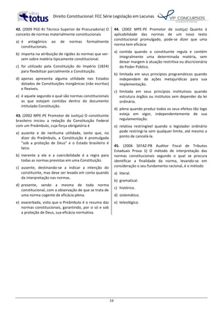   Direito	
  Constitucional:	
  FCC	
  Série	
  Legislação	
  em	
  Lacunas	
  
	
  
18	
  
42.	
  (2009	
  PGE-­‐RJ	
  Técnico	
  Superior	
  de	
  Procuradoria)	
  O	
  
conceito	
  de	
  normas	
  materialmente	
  constitucionais	
  	
  
a)	
   é	
   antagônico	
   ao	
   de	
   normas	
   formalmente	
  
constitucionais.	
  
b)	
   importa	
  na	
  atribuição	
  de	
  rigidez	
  às	
  normas	
  que	
  ver-­‐
sem	
  sobre	
  matéria	
  tipicamente	
  constitucional.	
  
c)	
   foi	
   utilizado	
   pela	
   Constituição	
   do	
   Império	
   (1824)	
  
para	
  flexibilizar	
  parcialmente	
  a	
  Constituição.	
  
d)	
   apenas	
   apresenta	
   alguma	
   utilidade	
   nos	
   Estados	
  
dotados	
  de	
  Constituições	
  inorgânicas	
  (não	
  escritas)	
  
e	
  flexíveis.	
  
e)	
   é	
  aquele	
  segundo	
  o	
  qual	
  são	
  normas	
  constitucionais	
  
as	
   que	
   estejam	
   contidas	
   dentro	
   do	
   documento	
  
intitulado	
  Constituição.	
  	
  
43.	
  (2002	
  MPE-­‐PE	
  Promotor	
  de	
  Justiça)	
  O	
  constituinte	
  
brasileiro	
   iniciou	
   a	
   redação	
   da	
   Constituição	
   Federal	
  
com	
  um	
  Preâmbulo,	
  cuja	
  força	
  obrigatória	
  é	
  	
  
a)	
   ausente	
   e	
   de	
   nenhuma	
   utilidade,	
   tanto	
   que,	
   no	
  
dizer	
   do	
   Preâmbulo,	
   a	
   Constituição	
   é	
   promulgada	
  
"sob	
   a	
   proteção	
   de	
   Deus"	
   e	
   o	
   Estado	
   brasileiro	
   é	
  
laico.	
  
b)	
   inerente	
   a	
   ele	
   e	
   a	
   coercibilidade	
   é	
   a	
   regra	
   para	
  
todas	
  as	
  normas	
  previstas	
  em	
  uma	
  Constituição.	
  
c)	
   ausente,	
   destinando-­‐se	
   a	
   indicar	
   a	
   intenção	
   do	
  
constituinte,	
  mas	
  deve	
  ser	
  levado	
  em	
  conta	
  quando	
  
da	
  interpretação	
  nas	
  normas.	
  
d)	
   presente,	
   sendo	
   a	
   mesma	
   de	
   toda	
   norma	
  
constitucional,	
  com	
  a	
  observação	
  de	
  que	
  se	
  trata	
  de	
  
uma	
  norma	
  cogente	
  de	
  eficácia	
  plena.	
  
e)	
   exacerbada,	
  visto	
  que	
  o	
  Preâmbulo	
  é	
  o	
  resumo	
  das	
  
normas	
  constitucionais,	
  garantindo,	
  por	
  si	
  só	
  e	
  sob	
  
a	
  proteção	
  de	
  Deus,	
  sua	
  eficácia	
  normativa.	
  	
  
44.	
   (2002	
   MPE-­‐PE	
   Promotor	
   de	
   Justiça)	
   Quanto	
   à	
  
aplicabilidade	
   das	
   normas	
   de	
   um	
   novo	
   texto	
  
constitucional	
   promulgado,	
   pode-­‐se	
   dizer	
   que	
   uma	
  
norma	
  tem	
  eficácia	
  	
  
a)	
   contida	
   quando	
   o	
   constituinte	
   regula	
   e	
   contém	
  
integralmente	
   uma	
   determinada	
   matéria,	
   sem	
  
deixar	
  margem	
  à	
  atuação	
  restritiva	
  ou	
  discricionária	
  
do	
  Poder	
  Público.	
  
b)	
   limitada	
   em	
   seus	
   princípios	
   programáticos	
   quando	
  
independem	
   de	
   ações	
   metajurídicas	
   para	
   sua	
  
implementação.	
  
c)	
   limitada	
   em	
   seus	
   princípios	
   institutivos	
   quando	
  
estrutura	
  órgãos	
  ou	
  institutos	
  sem	
  depender	
  da	
  lei	
  
ordinária.	
  
d)	
   plena	
  quando	
  produz	
  todos	
  os	
  seus	
  efeitos	
  tão	
  logo	
  
esteja	
   em	
   vigor,	
   independentemente	
   de	
   sua	
  
regulamentação.	
  
e)	
   relativa	
   restringível	
   quando	
   o	
   legislador	
   ordinário	
  
pode	
  restringi-­‐la	
  sem	
  qualquer	
  limite,	
  até	
  mesmo	
  a	
  
ponto	
  de	
  cancelá-­‐la.	
  	
  
45.	
   (2006	
   SEFAZ-­‐PB	
   Auditor	
   Fiscal	
   de	
   Tributos	
  
Estaduais	
   Prova	
   1)	
   O	
   método	
   de	
   interpretação	
   das	
  
normas	
   constitucionais	
   segundo	
   o	
   qual	
   se	
   procura	
  
identificar	
   a	
   finalidade	
   da	
   norma,	
   levando-­‐se	
   em	
  
consideração	
  o	
  seu	
  fundamento	
  racional,	
  é	
  o	
  método	
  	
  
a)	
   literal.	
  
b)	
   gramatical.	
  
c)	
   histórico.	
  
d)	
   sistemático.	
  
e)	
   teleológico.	
  	
  
 
