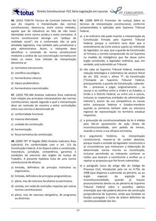   Direito	
  Constitucional:	
  FCC	
  Série	
  Legislação	
  em	
  Lacunas	
  
	
  
19	
  
46.	
   (2010	
   TCM-­‐PA	
   Técnico	
   de	
   Controle	
   Externo)	
   No	
  
que	
   diz	
   respeito	
   à	
   interpretação	
   das	
   normas	
  
constitucionais,	
   observa-­‐se,	
   entre	
   outros	
   métodos,	
  
aquele	
   que	
   dá	
   relevância	
   ao	
   fato	
   de	
   não	
   haver	
  
identidade	
   entre	
   norma	
   jurídica	
   e	
   texto	
   normativo.	
   A	
  
norma	
   constitucional	
   abrange	
   um	
   "pedaço	
   da	
  
realidade	
   social";	
   ela	
   é	
   conformada	
   não	
   só	
   pela	
  
atividade	
   legislativa,	
   mas	
   também	
   pela	
   jurisdicional	
   e	
  
pela	
   administrativa.	
   Assim,	
   o	
   intérprete	
   deve	
  
identificar	
   o	
   conteúdo	
   da	
   norma	
   constitucional	
  
mediante	
  a	
  análise	
  de	
  sua	
  concretização	
  normativa	
  em	
  
todos	
   os	
   níveis.	
   Esse	
   método	
   de	
   interpretação	
  
denomina-­‐se	
  	
  
a)	
   normativo-­‐estruturante.	
  
b)	
   científico-­‐sociológico.	
  
c)	
   hermenêutico-­‐clássico.	
  
d)	
   tópico-­‐problemático.	
  
e)	
   hermenêutico-­‐concretizador.	
  	
  
47.	
   (2010	
   TRE-­‐AM	
   Analista	
   Judiciário	
   Área	
   Judiciária)	
  
Com	
  relação	
  aos	
  princípios	
  interpretativos	
  das	
  normas	
  
constitucionais,	
  aquele	
  segundo	
  o	
  qual	
  a	
  interpretação	
  
deve	
   ser	
   realizada	
   de	
   maneira	
   a	
   evitar	
   contradições	
  
entre	
  suas	
  normas	
  é	
  denominado	
  de	
  	
  
a)	
   conformidade	
  funcional.	
  
b)	
   máxima	
  efetividade.	
  
c)	
   unidade	
  da	
  constituição.	
  
d)	
   harmonização.	
  
e)	
   força	
  normativa	
  da	
  constituição.	
  	
  
48.	
  (2009	
  TRT	
  3ª	
  Região	
  (MG)	
  Analista	
  Judiciário	
  Área	
  
Judiciária)	
   Em	
   conformidade	
   com	
   o	
   art.	
   113	
   da	
  
Constituição	
  Federal:	
  A	
  lei	
  disporá	
  sobre	
  a	
  constituição,	
  
investidura,	
   jurisdição,	
   competência,	
   garantias	
   e	
  
condições	
   de	
   exercício	
   dos	
   órgãos	
   da	
   Justiça	
   do	
  
Trabalho.	
   A	
   presente	
   hipótese	
   trata	
   de	
   uma	
   norma	
  
constitucional	
  de	
  eficácia	
  	
  
a)	
   limitada,	
   definidora	
   de	
   princípio	
   institutivo	
   ou	
  
organizativo.	
  
b)	
   limitada,	
  definidora	
  de	
  princípios	
  programáticos.	
  
c)	
   plena,	
  mas	
  de	
  natureza	
  facultativa	
  ou	
  permissiva.	
  
d)	
   contida,	
  em	
  razão	
  de	
  restrições	
  impostas	
  por	
  outras	
  
normas	
  constitucionais.	
  
e)	
   plena,	
   mas	
   de	
   natureza	
   obrigatória,	
   de	
   programas	
  
ou	
  diretrizes.	
  	
  
49.	
   (2008	
   MPE-­‐CE	
   Promotor	
   de	
   Justiça)	
   Sobre	
   as	
  
técnicas	
   de	
   interpretação	
   constitucional,	
   conforme	
  
compreendidas	
   e	
   aplicadas	
   pelo	
   Supremo	
   Tribunal	
  
Federal,	
  	
  
a)	
   a	
  lei	
  ordinária	
  não	
  pode	
  inverter	
  a	
  interpretação	
  da	
  
Constituição	
   firmada	
   pelo	
   Supremo	
   Tribunal	
  
Federal,	
   porque	
   o	
   contrário	
   seria	
   dizer	
   que	
   o	
  
entendimento	
  da	
  Corte	
  estaria	
  sujeito	
  ao	
  referendo	
  
do	
  legislador,	
  ou	
  seja,	
  que	
  o	
  guarda	
  da	
  Constituição	
  
só	
  firmaria	
  a	
  correta	
  compreensão	
  da	
  Lei	
  Suprema	
  
na	
   medida	
   da	
   inteligência	
   que	
   lhe	
   desse	
   outro	
  
órgão	
   constituído,	
   o	
   legislador	
   ordinário,	
   que,	
   em	
  
verdade,	
  está	
  submetido	
  ao	
  Tribunal.	
  
b)	
   não	
   cabe	
   ao	
   Supremo	
   Tribunal	
   Federal,	
   mediante	
  
redução	
  teleológica	
  e	
  sistemática	
  do	
  alcance	
  literal	
  
do	
   art.	
   102,	
   inciso	
   I,	
   alínea	
   "f",	
   da	
   Constituição	
  
("Compete	
   ao	
   Supremo	
   Tribunal	
   Federal,	
  
precipuamente,	
  a	
  guarda	
  da	
  Constituição,	
  cabendo-­‐
lhe	
   ...	
   processar	
   e	
   julgar,	
   originariamente	
   ...	
   as	
  
causas	
  e	
  os	
  conflitos	
  entre	
  a	
  União	
  e	
  os	
  Estados,	
  a	
  
União	
   e	
   o	
   Distrito	
   Federal,	
   ou	
   entre	
   uns	
   e	
   outros,	
  
inclusive	
  as	
  respectivas	
  entidades	
  da	
  administração	
  
indireta"),	
   excluir	
   da	
   sua	
   competência	
   as	
   causas	
  
entre	
   autarquias	
   federais	
   e	
   Estados-­‐membros	
  
quando	
   as	
   primeiras	
   tenham	
   sede	
   ou	
   estrutura	
  
regional	
   de	
   representação	
   no	
   território	
   estadual	
  
respectivo.	
  
c)	
   a	
  presunção	
  de	
  constitucionalidade	
  da	
  lei	
  é	
  elidida	
  
pelo	
   tão-­‐só	
   ajuizamento	
   de	
   ação	
   direta	
   de	
  
inconstitucionalidade,	
   sem	
   pedido	
   de	
   liminar,	
  
visando	
  a	
  retirar	
  a	
  sua	
  eficácia	
  normativa.	
  
d)	
   o	
   argumento	
   histórico,	
   na	
   interpretação	
  
constitucional,	
   reveste-­‐se	
   de	
   caráter	
   absoluto,	
  
porque	
  revela	
  a	
  vontade	
  do	
  legislador	
  constituinte	
  e	
  
as	
   circunstâncias	
   que	
   motivaram	
   a	
   elaboração	
   de	
  
determinada	
   norma	
   inscrita	
   na	
   Constituição,	
  
inclusive	
   permitindo	
   ao	
   intérprete	
   conhecer	
   as	
  
razões	
   que	
   levaram	
   o	
   constituinte	
   a	
   acolher	
   ou	
   a	
  
rejeitar	
  as	
  propostas	
  que	
  lhe	
  foram	
  submetidas.	
  
e)	
   o	
   parágrafo	
   único	
   do	
   artigo	
   481	
   do	
   Código	
   de	
  
Processo	
   Civil,	
   introduzido	
   pela	
   Lei	
   no	
   9.756,	
   de	
  
1998	
  (que	
  dispensa	
  a	
  submissão	
  ao	
  plenário,	
  ou	
  ao	
  
órgão	
   especial,	
   da	
   argüição	
   de	
  
inconstitucionalidade,	
   quando	
   já	
   houver	
  
pronunciamento	
  destes	
  ou	
  do	
  plenário	
  do	
  Supremo	
  
Tribunal	
   Federal	
   sobre	
   a	
   questão),	
   adotou	
  
orientação	
  que	
  não	
  poderia	
  decorrer	
  de	
  construção	
  
jurisprudencial	
  do	
  Supremo,	
  ainda	
  que	
  fundada	
  na	
  
função	
   outorgada	
   à	
   Corte	
   de	
   árbitro	
   definitivo	
   da	
  
constitucionalidade	
  das	
  leis.	
  	
  
 