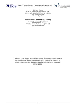   Direito	
  Constitucional:	
  FCC	
  Série	
  Legislação	
  em	
  Lacunas	
  
	
  
2	
  
Editora	
  Totus	
  
SHCGN	
  708/709	
  Bloco	
  A	
  Entrada	
  9	
  2o	
  Pav.	
  Parte	
  3	
  	
  
CEP	
  70.741-­‐610	
  BRASÍLIA-­‐DF	
  Fone:	
  (61)	
  3962-­‐3023	
  
www.editoratotus.com.br	
  
editoratotus@gmail.com	
  
	
  
VP	
  Concursos	
  Consultoria	
  e	
  Coaching	
  
Centro	
  Empresarial	
  Varig	
  SCN	
  Quadra	
  4	
  
Bloco	
  B	
  n.	
  100	
  Sala	
  1201	
  
CEP	
  70.714-­‐900	
  Brasília-­‐DF	
  Fone:	
  (61)	
  3533-­‐6574	
  
www.vpconcursos.com.br	
  
	
  
	
  
	
  
	
  
	
  
	
  
	
  
	
  
	
  
	
  
	
  
	
  
	
  
	
  
	
  
	
  
É	
  proibida	
  a	
  reprodução	
  total	
  ou	
  parcial	
  desta	
  obra,	
  por	
  qualquer	
  meio	
  ou	
  
processo,	
  seja	
  eletrônico,	
  mecânico,	
  fotográfico,	
  fonográfico	
  ou	
  outros.	
  
Todos	
  os	
  direitos	
  estão	
  reservados	
  e	
  protegidos	
  pela	
  Lei	
  nº	
  9.610,	
  de	
  
19/02/1998.	
  
	
   	
  
 