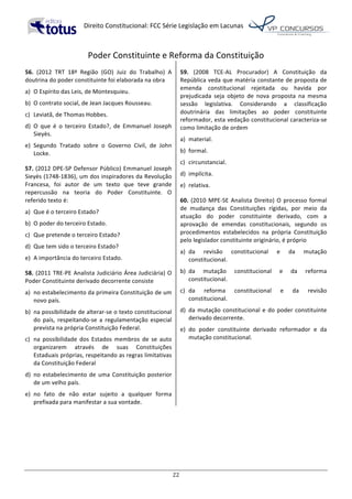   Direito	
  Constitucional:	
  FCC	
  Série	
  Legislação	
  em	
  Lacunas	
  
	
  
22	
  
Poder	
  Constituinte	
  e	
  Reforma	
  da	
  Constituição	
  
56.	
   (2012	
   TRT	
   18ª	
   Região	
   (GO)	
   Juiz	
   do	
   Trabalho)	
   A	
  
doutrina	
  do	
  poder	
  constituinte	
  foi	
  elaborada	
  na	
  obra	
  	
  
a)	
   O	
  Espírito	
  das	
  Leis,	
  de	
  Montesquieu.	
  
b)	
   O	
  contrato	
  social,	
  de	
  Jean	
  Jacques	
  Rousseau.	
  
c)	
   Leviatã,	
  de	
  Thomas	
  Hobbes.	
  
d)	
   O	
   que	
   é	
   o	
   terceiro	
   Estado?,	
   de	
   Emmanuel	
   Joseph	
  
Sieyès.	
  
e)	
   Segundo	
   Tratado	
   sobre	
   o	
   Governo	
   Civil,	
   de	
   John	
  
Locke.	
  	
  
57.	
  (2012	
  DPE-­‐SP	
  Defensor	
  Público)	
  Emmanuel	
  Joseph	
  
Sieyès	
  (1748-­‐1836),	
  um	
  dos	
  inspiradores	
  da	
  Revolução	
  
Francesa,	
   foi	
   autor	
   de	
   um	
   texto	
   que	
   teve	
   grande	
  
repercussão	
   na	
   teoria	
   do	
   Poder	
   Constituinte.	
   O	
  
referido	
  texto	
  é:	
  
a)	
   Que	
  é	
  o	
  terceiro	
  Estado?	
  
b)	
   O	
  poder	
  do	
  terceiro	
  Estado.	
  
c)	
   Que	
  pretende	
  o	
  terceiro	
  Estado?	
  
d)	
   Que	
  tem	
  sido	
  o	
  terceiro	
  Estado?	
  
e)	
   A	
  importância	
  do	
  terceiro	
  Estado.	
  	
  
58.	
  (2011	
  TRE-­‐PE	
  Analista	
  Judiciário	
  Área	
  Judiciária)	
  O	
  
Poder	
  Constituinte	
  derivado	
  decorrente	
  consiste	
  
a)	
   no	
  estabelecimento	
  da	
  primeira	
  Constituição	
  de	
  um	
  
novo	
  país.	
  
b)	
   na	
  possibilidade	
  de	
  alterar-­‐se	
  o	
  texto	
  constitucional	
  
do	
   país,	
   respeitando-­‐se	
   a	
   regulamentação	
   especial	
  
prevista	
  na	
  própria	
  Constituição	
  Federal.	
  
c)	
   na	
   possibilidade	
   dos	
   Estados	
   membros	
   de	
   se	
   auto	
  
organizarem	
   através	
   de	
   suas	
   Constituições	
  
Estaduais	
  próprias,	
  respeitando	
  as	
  regras	
  limitativas	
  
da	
  Constituição	
  Federal	
  
d)	
   no	
  estabelecimento	
  de	
  uma	
  Constituição	
  posterior	
  
de	
  um	
  velho	
  país.	
  
e)	
   no	
   fato	
   de	
   não	
   estar	
   sujeito	
   a	
   qualquer	
   forma	
  
prefixada	
  para	
  manifestar	
  a	
  sua	
  vontade.	
  	
  
59.	
   (2008	
   TCE-­‐AL	
   Procurador)	
   A	
   Constituição	
   da	
  
República	
  veda	
  que	
  matéria	
  constante	
  de	
  proposta	
  de	
  
emenda	
   constitucional	
   rejeitada	
   ou	
   havida	
   por	
  
prejudicada	
   seja	
   objeto	
   de	
   nova	
   proposta	
   na	
   mesma	
  
sessão	
   legislativa.	
   Considerando	
   a	
   classificação	
  
doutrinária	
   das	
   limitações	
   ao	
   poder	
   constituinte	
  
reformador,	
  esta	
  vedação	
  constitucional	
  caracteriza-­‐se	
  
como	
  limitação	
  de	
  ordem	
  	
  
a)	
   material.	
  
b)	
   formal.	
  
c)	
   circunstancial.	
  
d)	
   implícita.	
  
e)	
   relativa.	
  	
  
60.	
  (2010	
  MPE-­‐SE	
  Analista	
  Direito)	
  O	
  processo	
  formal	
  
de	
   mudança	
   das	
   Constituições	
   rígidas,	
   por	
   meio	
   da	
  
atuação	
   do	
   poder	
   constituinte	
   derivado,	
   com	
   a	
  
aprovação	
   de	
   emendas	
   constitucionais,	
   segundo	
   os	
  
procedimentos	
   estabelecidos	
   na	
   própria	
   Constituição	
  
pelo	
  legislador	
  constituinte	
  originário,	
  é	
  próprio	
  	
  
a)	
   da	
   revisão	
   constitucional	
   e	
   da	
   mutação	
  
constitucional.	
  
b)	
   da	
   mutação	
   constitucional	
   e	
   da	
   reforma	
  
constitucional.	
  
c)	
   da	
   reforma	
   constitucional	
   e	
   da	
   revisão	
  
constitucional.	
  
d)	
   da	
  mutação	
  constitucional	
  e	
  do	
  poder	
  constituinte	
  
derivado	
  decorrente.	
  
e)	
   do	
   poder	
   constituinte	
   derivado	
   reformador	
   e	
   da	
  
mutação	
  constitucional.	
  	
  
 