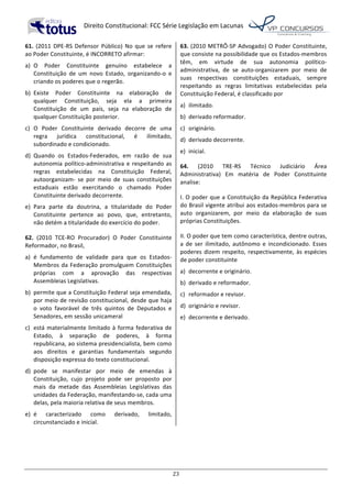   Direito	
  Constitucional:	
  FCC	
  Série	
  Legislação	
  em	
  Lacunas	
  
	
  
23	
  
61.	
  (2011	
  DPE-­‐RS	
  Defensor	
  Público)	
  No	
  que	
  se	
  refere	
  
ao	
  Poder	
  Constituinte,	
  é	
  INCORRETO	
  afirmar:	
  
a)	
   O	
   Poder	
   Constituinte	
   genuíno	
   estabelece	
   a	
  
Constituição	
   de	
   um	
   novo	
   Estado,	
   organizando-­‐o	
   e	
  
criando	
  os	
  poderes	
  que	
  o	
  regerão.	
  
b)	
   Existe	
   Poder	
   Constituinte	
   na	
   elaboração	
   de	
  
qualquer	
   Constituição,	
   seja	
   ela	
   a	
   primeira	
  
Constituição	
   de	
   um	
   país,	
   seja	
   na	
   elaboração	
   de	
  
qualquer	
  Constituição	
  posterior.	
  
c)	
   O	
   Poder	
   Constituinte	
   derivado	
   decorre	
   de	
   uma	
  
regra	
   jurídica	
   constitucional,	
   é	
   ilimitado,	
  
subordinado	
  e	
  condicionado.	
  
d)	
   Quando	
   os	
   Estados-­‐Federados,	
   em	
   razão	
   de	
   sua	
  
autonomia	
  político-­‐administrativa	
  e	
  respeitando	
  as	
  
regras	
   estabelecidas	
   na	
   Constituição	
   Federal,	
  
autoorganizam-­‐	
   se	
   por	
   meio	
   de	
   suas	
   constituições	
  
estaduais	
   estão	
   exercitando	
   o	
   chamado	
   Poder	
  
Constituinte	
  derivado	
  decorrente.	
  
e)	
   Para	
   parte	
   da	
   doutrina,	
   a	
   titularidade	
   do	
   Poder	
  
Constituinte	
   pertence	
   ao	
   povo,	
   que,	
   entretanto,	
  
não	
  detém	
  a	
  titularidade	
  do	
  exercício	
  do	
  poder.	
  	
  
62.	
   (2010	
   TCE-­‐RO	
   Procurador)	
   O	
   Poder	
   Constituinte	
  
Reformador,	
  no	
  Brasil,	
  
a)	
   é	
   fundamento	
   de	
   validade	
   para	
   que	
   os	
   Estados-­‐	
  
Membros	
  da	
  Federação	
  promulguem	
  Constituições	
  
próprias	
   com	
   a	
   aprovação	
   das	
   respectivas	
  
Assembleias	
  Legislativas.	
  
b)	
   permite	
  que	
  a	
  Constituição	
  Federal	
  seja	
  emendada,	
  
por	
  meio	
  de	
  revisão	
  constitucional,	
  desde	
  que	
  haja	
  
o	
   voto	
   favorável	
   de	
   três	
   quintos	
   de	
   Deputados	
   e	
  
Senadores,	
  em	
  sessão	
  unicameral	
  
c)	
   está	
  materialmente	
  limitado	
  à	
  forma	
  federativa	
  de	
  
Estado,	
   à	
   separação	
   de	
   poderes,	
   à	
   forma	
  
republicana,	
  ao	
  sistema	
  presidencialista,	
  bem	
  como	
  
aos	
   direitos	
   e	
   garantias	
   fundamentais	
   segundo	
  
disposição	
  expressa	
  do	
  texto	
  constitucional.	
  
d)	
   pode	
   se	
   manifestar	
   por	
   meio	
   de	
   emendas	
   à	
  
Constituição,	
   cujo	
   projeto	
   pode	
   ser	
   proposto	
   por	
  
mais	
   da	
   metade	
   das	
   Assembleias	
   Legislativas	
   das	
  
unidades	
  da	
  Federação,	
  manifestando-­‐se,	
  cada	
  uma	
  
delas,	
  pela	
  maioria	
  relativa	
  de	
  seus	
  membros.	
  
e)	
   é	
   caracterizado	
   como	
   derivado,	
   limitado,	
  
circunstanciado	
  e	
  inicial.	
  	
  
63.	
  (2010	
  METRÔ-­‐SP	
  Advogado)	
  O	
  Poder	
  Constituinte,	
  
que	
  consiste	
  na	
  possibilidade	
  que	
  os	
  Estados-­‐membros	
  
têm,	
   em	
   virtude	
   de	
   sua	
   autonomia	
   político-­‐
administrativa,	
   de	
   se	
   auto-­‐organizarem	
   por	
   meio	
   de	
  
suas	
   respectivas	
   constituições	
   estaduais,	
   sempre	
  
respeitando	
   as	
   regras	
   limitativas	
   estabelecidas	
   pela	
  
Constituição	
  Federal,	
  é	
  classificado	
  por	
  
a)	
   ilimitado.	
  
b)	
   derivado	
  reformador.	
  
c)	
   originário.	
  
d)	
   derivado	
  decorrente.	
  
e)	
   inicial.	
  	
  
64.	
   (2010	
   TRE-­‐RS	
   Técnico	
   Judiciário	
   Área	
  
Administrativa)	
   Em	
   matéria	
   de	
   Poder	
   Constituinte	
  
analise:	
  
I.	
  O	
  poder	
  que	
  a	
  Constituição	
  da	
  República	
  Federativa	
  
do	
  Brasil	
  vigente	
  atribui	
  aos	
  estados-­‐membros	
  para	
  se	
  
auto	
   organizarem,	
   por	
   meio	
   da	
   elaboração	
   de	
   suas	
  
próprias	
  Constituições.	
  
II.	
  O	
  poder	
  que	
  tem	
  como	
  característica,	
  dentre	
  outras,	
  
a	
  de	
  ser	
  ilimitado,	
  autônomo	
  e	
  incondicionado.	
  Esses	
  
poderes	
  dizem	
  respeito,	
  respectivamente,	
  às	
  espécies	
  
de	
  poder	
  constituinte	
  
a)	
   decorrente	
  e	
  originário.	
  
b)	
   derivado	
  e	
  reformador.	
  
c)	
   reformador	
  e	
  revisor.	
  
d)	
   originário	
  e	
  revisor.	
  
e)	
   decorrente	
  e	
  derivado.	
  	
  
 