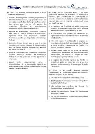   Direito	
  Constitucional:	
  FCC	
  Série	
  Legislação	
  em	
  Lacunas	
  
	
  
24	
  
65.	
   (2010	
   TJ-­‐PI	
   Assessor	
   Jurídico)	
   No	
   Brasil,	
   o	
   Poder	
  
Constituinte	
  Reformador	
  
a)	
   realiza	
   a	
   modificação	
   da	
   Constituição	
   por	
   meio	
   de	
  
Emendas	
   Constitucionais,	
   cujo	
   projeto	
   deverá	
   ser	
  
aprovado	
  em	
  cada	
  Casa	
  do	
  Congresso	
  Nacional	
  em	
  
dois	
   turnos,	
   pelo	
   voto	
   de	
   três	
   quintos	
   dos	
  
respectivos	
   Membros	
   e,	
   posteriormente,	
  
sancionado	
  pelo	
  Presidente	
  da	
  República.	
  
b)	
   legitima	
   as	
   Assembleias	
   Constituintes	
   Estaduais	
  
bem	
   como	
   as	
   Câmaras	
   Municipais	
   a	
   produzirem	
   a	
  
legislação	
   local	
   das	
   respectivas	
   unidades	
  
federativas,	
   desde	
   que	
   respeitada	
   a	
   Constituição	
  
Federal.	
  
c)	
   determina	
   limites	
   formais	
   para	
   o	
   caso	
   de	
   revisão	
  
constitucional,	
  como	
  a	
  exigência	
  de	
  dupla	
  votação	
  e	
  
voto	
   da	
   maioria	
   absoluta	
   do	
   Congresso	
   Nacional,	
  
em	
  sessão	
  unicameral.	
  
d)	
   pode	
   se	
   transformar	
   em	
   Assembleia	
   Constituinte	
  
segundo	
   disposição	
   expressa	
   da	
   Constituição	
  
Federal	
   mediante	
   aprovação	
   popular	
   por	
   meio	
   de	
  
referendo.	
  
e)	
   possui	
   limites	
   circunstanciais,	
   como	
   a	
  
impossibilidade	
   de	
   a	
   Constituição	
   Federal	
   ser	
  
emendada	
  em	
  caso	
  de	
  intervenção	
  federal,	
  estado	
  
de	
  sítio	
  e	
  estado	
  de	
  defesa.	
  	
  
66.	
   (2006	
   BACEN	
   Procurador	
   Prova	
   1)	
   O	
   poder	
  
constituinte	
   derivado	
   se	
   manifesta,	
   na	
   Constituição	
  
brasileira,	
   pela	
   possibilidade	
   de	
   promulgação	
   de	
  
emendas	
  constitucionais.	
  Todavia,	
  há	
  limites	
  formais	
  e	
  
materiais	
   ao	
   poder	
   de	
   reforma	
   constitucional,	
   sendo	
  
correto	
  afirmar	
  que	
  
a)	
   o	
   Presidente	
   da	
   República	
   não	
   pode	
   encaminhar	
  
proposta	
  de	
  emenda	
  constitucional,	
  razão	
  pela	
  qual	
  
a	
  emenda	
  não	
  está	
  sujeita	
  a	
  sanção	
  ou	
  veto.	
  
b)	
   a	
   Constituição	
   não	
   poderá	
   ser	
   reformada	
   na	
  
vigência	
  de	
  intervenção	
  federal,	
  estado	
  de	
  defesa	
  e	
  
estado	
  de	
  sítio.	
  
c)	
   não	
   será	
   objeto	
   de	
   deliberação	
   a	
   proposta	
   de	
  
emenda	
  tendente	
  a	
  abolir	
  a	
  separação	
  dos	
  Poderes,	
  
a	
   forma	
   unitária	
   e	
   republicana	
   de	
   Estado	
   e	
   os	
  
direitos	
  individuais	
  e	
  sociais.	
  
d)	
   existem	
   limites	
   implícitos	
   ao	
   poder	
   de	
   reforma	
  
constitucional,	
  decorrentes	
  dos	
  princípios	
  de	
  direito	
  
internacional,	
   em	
   virtude	
   da	
   adoção	
   da	
   teoria	
  
monista	
  pelo	
  Supremo	
  Tribunal	
  Federal.	
  
e)	
   a	
   proposta	
   de	
   emenda	
   rejeitada	
   ou	
   havida	
   por	
  
prejudicada	
   pode	
   ser	
   objeto	
   de	
   nova	
   proposta	
   a	
  
qualquer	
  tempo,	
  por	
  conta	
  da	
  supremacia	
  do	
  poder	
  
constituinte.	
  	
  
67.	
   (2010	
   TRF	
   4ª	
   REGIÃO	
   Analista	
   Judiciário	
  
Contabilidade)	
   A	
   Constituição	
   poderá	
   ser	
   emendada	
  
mediante	
  proposta	
  de,	
  no	
  mínimo,	
  	
  
a)	
   cinco	
  dos	
  membros	
  da	
  Câmara	
  dos	
  Deputados.	
  
b)	
   dois	
  terços	
  dos	
  membros	
  da	
  Câmara	
  dos	
  Deputados	
  
ou	
  do	
  Senado	
  Federal.	
  
c)	
   três	
   quintos	
   dos	
   membros	
   da	
   Câmara	
   dos	
  
Deputados	
  e	
  do	
  Senado	
  Federal.	
  
d)	
   metade	
  dos	
  membros	
  da	
  Câmara	
  dos	
  Deputados	
  e	
  
do	
  Senado	
  Federal.	
  
e)	
   um	
  terço	
  dos	
  membros	
  da	
  Câmara	
  dos	
  Deputados	
  
ou	
  do	
  Senado	
  Federal.	
  	
  
 
