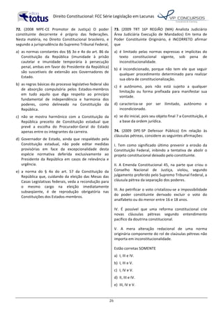   Direito	
  Constitucional:	
  FCC	
  Série	
  Legislação	
  em	
  Lacunas	
  
	
  
26	
  
72.	
   (2008	
   MPE-­‐CE	
   Promotor	
   de	
   Justiça)	
   O	
   poder	
  
constituinte	
   decorrente	
   é	
   próprio	
   das	
   federações.	
  
Nesta	
   matéria,	
   no	
   Direito	
   Constitucional	
   brasileiro,	
   e	
  
segundo	
  a	
  jurisprudência	
  do	
  Supremo	
  Tribunal	
  Federal,	
  	
  
a)	
   as	
  normas	
  constantes	
  dos	
  §§	
  3o	
  e	
  4o	
  do	
  art.	
  86	
  da	
  
Constituição	
   da	
   República	
   (imunidade	
   à	
   prisão	
  
cautelar	
   e	
   imunidade	
   temporária	
   à	
   persecução	
  
penal,	
  ambas	
  em	
  favor	
  do	
  Presidente	
  da	
  República)	
  
são	
   suscetíveis	
   de	
   extensão	
   aos	
   Governadores	
   de	
  
Estado.	
  
b)	
   as	
  regras	
  básicas	
  do	
  processo	
  legislativo	
  federal	
  são	
  
de	
   absorção	
   compulsória	
   pelos	
   Estados-­‐membros	
  
em	
   tudo	
   aquilo	
   que	
   diga	
   respeito	
   ao	
   princípio	
  
fundamental	
   de	
   independência	
   e	
   harmonia	
   dos	
  
poderes,	
   como	
   delineado	
   na	
   Constituição	
   da	
  
República.	
  
c)	
   não	
   se	
   mostra	
   harmônico	
   com	
   a	
   Constituição	
   da	
  
República	
   preceito	
   de	
   Constituição	
   estadual	
   que	
  
prevê	
   a	
   escolha	
   do	
   Procurador-­‐Geral	
   do	
   Estado	
  
apenas	
  entre	
  os	
  integrantes	
  da	
  carreira.	
  
d)	
   Governador	
   de	
   Estado,	
   ainda	
   que	
   respaldado	
   pela	
  
Constituição	
   estadual,	
   não	
   pode	
   editar	
   medidas	
  
provisórias	
   em	
   face	
   da	
   excepcionalidade	
   desta	
  
espécie	
   normativa	
   deferida	
   exclusivamente	
   ao	
  
Presidente	
   da	
   República	
   em	
   casos	
   de	
   relevância	
   e	
  
urgência.	
  
e)	
   a	
   norma	
   do	
   §	
   4o	
   do	
   art.	
   57	
   da	
   Constituição	
   da	
  
República	
  que,	
  cuidando	
  da	
  eleição	
  das	
  Mesas	
  das	
  
Casas	
  Legislativas	
  federais,	
  veda	
  a	
  recondução	
  para	
  
o	
   mesmo	
   cargo	
   na	
   eleição	
   imediatamente	
  
subseqüente,	
   é	
   de	
   reprodução	
   obrigatória	
   nas	
  
Constituições	
  dos	
  Estados-­‐membros.	
  	
  
73.	
   (2009	
   TRT	
   16ª	
   REGIÃO	
   (MA)	
   Analista	
   Judiciário	
  
Área	
   Judiciária	
   Execução	
   de	
   Mandados)	
   Em	
   tema	
   de	
  
Poder	
   Constituinte	
   Originário,	
   é	
   INCORRETO	
   afirmar	
  
que	
  	
  
a)	
   é	
   limitado	
   pelas	
   normas	
   expressas	
   e	
   implícitas	
   do	
  
texto	
   constitucional	
   vigente,	
   sob	
   pena	
   de	
  
inconstitucionalidade.	
  
b)	
   é	
   incondicionado,	
   porque	
   não	
   tem	
   ele	
   que	
   seguir	
  
qualquer	
   procedimento	
   determinado	
   para	
   realizar	
  
sua	
  obra	
  de	
  constitucionalização.	
  
c)	
   é	
   autônomo,	
   pois	
   não	
   está	
   sujeito	
   a	
   qualquer	
  
limitação	
   ou	
   forma	
   prefixada	
   para	
   manifestar	
   sua	
  
vontade.	
  
d)	
   caracteriza-­‐se	
   por	
   ser	
   ilimitado,	
   autônomo	
   e	
  
incondicionado.	
  
e)	
   se	
  diz	
  inicial,	
  pois	
  seu	
  objeto	
  final	
  ?	
  a	
  Constituição,	
  é	
  
a	
  base	
  da	
  ordem	
  jurídica.	
  	
  
74.	
   (2009	
   DPE-­‐SP	
   Defensor	
   Público)	
   Em	
   relação	
   às	
  
cláusulas	
  pétreas,	
  considere	
  as	
  seguintes	
  afirmações:	
  
I.	
   Tem	
   como	
   significado	
   último	
   prevenir	
   a	
   erosão	
   da	
  
Constituição	
   Federal,	
   inibindo	
   a	
   tentativa	
   de	
   abolir	
   o	
  
projeto	
  constitucional	
  deixado	
  pelo	
  constituinte.	
  
II.	
   A	
   Emenda	
   Constitucional	
   45,	
   na	
   parte	
   que	
   criou	
   o	
  
Conselho	
   Nacional	
   de	
   Justiça,	
   violou,	
   segundo	
  
julgamento	
  proferido	
  pelo	
  Supremo	
  Tribunal	
  Federal,	
  a	
  
cláusula	
  pétrea	
  da	
  separação	
  dos	
  poderes.	
  
III.	
  Ao	
  petrificar	
  o	
  voto	
  cristalizou-­‐se	
  a	
  impossibilidade	
  
do	
   poder	
   constituinte	
   derivado	
   excluir	
   o	
   voto	
   do	
  
analfabeto	
  ou	
  do	
  menor	
  entre	
  16	
  e	
  18	
  anos.	
  
IV.	
   É	
   possível	
   que	
   uma	
   reforma	
   constitucional	
   crie	
  
novas	
   cláusulas	
   pétreas	
   segundo	
   entendimento	
  
pacífico	
  da	
  doutrina	
  constitucional.	
  
V.	
   A	
   mera	
   alteração	
   redacional	
   de	
   uma	
   norma	
  
originária	
  componente	
  do	
  rol	
  de	
  claúsulas	
  pétreas	
  não	
  
importa	
  em	
  inconstitucionalidade.	
  	
  
Estão	
  corretas	
  SOMENTE	
  	
  
a)	
   I,	
  III	
  e	
  IV.	
  
b)	
   I,	
  III	
  e	
  V.	
  
c)	
   I,	
  IV	
  e	
  V.	
  
d)	
   II,	
  III	
  e	
  IV.	
  
e)	
   III,	
  IV	
  e	
  V.	
  	
  
 