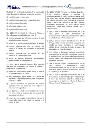   Direito	
  Constitucional:	
  FCC	
  Série	
  Legislação	
  em	
  Lacunas	
  
	
  
27	
  
75.	
  (2008	
  TRT-­‐2R	
  Analista	
  Judiciário	
  Área	
  Judiciária)	
  O	
  
Poder	
  Constituinte	
  originário	
  caracteriza-­‐se	
  por	
  ser	
  	
  
a)	
   inicial,	
  ilimitado	
  e	
  reformador.	
  
b)	
   inicial,	
  ilimitado,	
  autônomo	
  e	
  incondicionado.	
  
c)	
   autônomo	
  e	
  condicionado.	
  
d)	
   reformador	
  e	
  decorrente.	
  
e)	
   condicionado	
  e	
  decorrente.	
  	
  
76.	
   (2008	
   DPE-­‐SP	
   Oficial	
   de	
   Defensoria	
   Pública)	
   A	
  
alteração	
  da	
  constituição	
  dá-­‐se	
  por	
  meio	
  de	
  	
  
a)	
   emenda	
   aprovada	
   por	
   1/2	
   dos	
   membros	
   de	
   cada	
  
casa	
  do	
  Congresso	
  Nacional.	
  
b)	
   edição	
  de	
  lei	
  complementar	
  de	
  iniciativa	
  do	
  Senado.	
  
c)	
   emenda	
   proposta	
   por	
   1/3,	
   no	
   mínimo,	
   dos	
  
membros	
  da	
  Câmara	
  dos	
  Deputados	
  ou	
  do	
  Senado	
  
Federal.	
  
d)	
   emenda	
   proposta	
   por,	
   no	
   mínimo,	
   1/2	
   dos	
  
membros	
  do	
  Congresso	
  Nacional.	
  
e)	
   edição	
   de	
   Medida	
   Provisória	
   posteriormente	
  
conver-­‐	
  tida	
  em	
  lei	
  complementar.	
  	
  
77.	
   (2007	
   TRF-­‐2R	
   Analista	
   Judiciário	
   Área	
   Judiciária	
  
Execução	
   de	
   Mandados)	
   Em	
   relação	
   à	
   Emenda	
   à	
  
Constituição,	
  é	
  correto	
  que	
  	
  
a)	
   poderá	
  ter	
  como	
  objeto,	
  dentre	
  outros,	
  a	
  abolição	
  
da	
  forma	
  federativa	
  de	
  Estado.	
  
b)	
   será	
   promulgada	
   pelas	
   Mesas	
   da	
   Câmara	
   dos	
  
Deputados	
  e	
  do	
  Senado	
  Federal,	
  com	
  o	
  respectivo	
  
número	
  de	
  ordem.	
  
c)	
   a	
   matéria	
   constante	
   de	
   proposta	
   de	
   emenda	
  
rejeitada	
   poderá	
   ser	
   objeto	
   de	
   nova	
   proposta	
   na	
  
mesma	
  sessão	
  legislativa.	
  
d)	
   será	
  discutida	
  e	
  votada	
  somente	
  no	
  Senado	
  Federal,	
  
em	
   turno	
   único	
   e	
   aprovada	
   por	
   um	
   quarto	
   dos	
  
respectivos	
  membros.	
  
e)	
   poderá	
  ser	
  emendada	
  a	
  Constituição	
  na	
  vigência	
  de	
  
intervenção	
   federal,	
   de	
   estado	
   de	
   defesa	
   e	
   de	
  
estado	
  de	
  sítio.	
  	
  
78.	
   (2008	
   MPE-­‐CE	
   Promotor	
   de	
   Justiça)	
   Quando	
   o	
  
Direito	
   brasileiro	
   adotou	
   o	
   controle	
   de	
  
constitucionalidade	
   de	
   matriz	
   norte-­‐americana,	
   a	
   ele	
  
não	
   veio	
   o	
   stare	
   decisis,	
   porque	
   é	
   elemento	
   cultural	
  
que	
   não	
   se	
   transplanta	
   com	
   facilidade	
   e	
   de	
   pronto.	
  
Porém,	
   a	
   partir	
   da	
   Constituição	
   de	
   1934,	
   diversos	
  
sucedâneos	
   normativos	
   ao	
   stare	
   decisis	
   foram	
  
introduzidos.	
   Sobre	
   eles,	
   pode-­‐se	
   afirmar	
   que	
   a	
  
Constituição	
  de	
  	
  
a)	
   1988,	
   a	
   teor	
   da	
   Emenda	
   Constitucional	
   no	
   3,	
   de	
  
1993,	
   prevê	
   a	
   ação	
   declaratória	
   de	
  
constitucionalidade,	
  de	
  lei	
  ou	
  ato	
  normativo	
  federal	
  
ou	
  estadual,	
  com	
  "efeito	
  vinculante".	
  
b)	
   1988,	
   a	
   teor	
   da	
   Emenda	
   Constitucional	
   no	
   45,	
   de	
  
2004,	
   permite	
   súmula	
   com	
   efeito	
   vinculante	
   em	
  
relação	
   ao	
   Poder	
   Judiciário,	
   à	
   administração	
  
pública,	
   direta	
   e	
   indireta,	
   de	
   todas	
   as	
   esferas	
   da	
  
federação,	
  e	
  ao	
  Poder	
  Legislativo.	
  
c)	
   1934	
   confiou	
   ao	
   Congresso	
   Nacional	
   competência	
  
para	
  suspender	
  a	
  execução,	
  no	
  todo	
  ou	
  em	
  parte,	
  
de	
  qualquer	
  lei	
  ou	
  ato,	
  deliberação	
  ou	
  regulamento,	
  
quando	
   hajam	
   sido	
   declarados	
   inconstitucionais	
  
pelo	
  Poder	
  Judiciário.	
  
d)	
   1946,	
   a	
   teor	
   da	
   Emenda	
   Constitucional	
   no	
   16,	
   de	
  
1965,	
   admitiu	
   a	
   representação	
   contra	
  
inconstitucionalidade	
   de	
   lei	
   ou	
   ato	
   de	
   natureza	
  
normativa,	
  federal,	
  estadual	
  ou	
  municipal,	
  em	
  face	
  
da	
  Constituição	
  da	
  República.	
  
e)	
   1967,	
   a	
   teor	
   da	
   Emenda	
   Constitucional	
   no	
   7,	
   de	
  
1977,	
   adotou	
   a	
   representação	
   para	
   interpretação	
  
de	
   lei	
   ou	
   ato	
   normativo	
   federal	
   ou	
   estadual,	
   que	
  
tinha,	
   segundo	
   o	
   Regimento	
   Interno	
   do	
   Supremo	
  
Tribunal	
  Federal,	
  "força	
  vinculante".	
  	
  
 