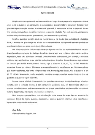  Direito	
  Constitucional:	
  FCC	
  Série	
  Legislação	
  em	
  Lacunas	
  
	
  
3	
  
Apresentação	
  
	
  
	
  
Há	
  vários	
  motivos	
  para	
  você	
  resolver	
  questões	
  ao	
  longo	
  de	
  sua	
  preparação.	
  O	
  primeiro	
  deles	
  é	
  
saber	
  como	
  as	
  questões	
  são	
  construídas	
  e	
  quais	
  aspectos	
  os	
  examinadores	
  costumam	
  destacar.	
  Com	
  
questões	
  organizadas	
  por	
  assunto,	
  é	
  interessante	
  que	
  você,	
  à	
  medida	
  que	
  estude	
  os	
  capítulos	
  do	
  seu	
  
livro	
  teórico,	
  resolva	
  alguns	
  exercícios	
  referentes	
  ao	
  assunto	
  estudado.	
  Para	
  cada	
  assunto,	
  você	
  poderia	
  
resolver	
  uma	
  parte	
  das	
  questões	
  (por	
  exemplo,	
  uma	
  a	
  cada	
  quatro	
  questões).	
  	
  
Resolver	
   questões	
   também	
   ajuda	
   na	
   memorização	
   e	
   na	
   fixação	
   dos	
   conteúdos	
   já	
   estudados.	
  
Assim,	
  à	
  medida	
  em	
  que	
  avançar	
  no	
  estudo	
  ou	
  na	
  revisão	
  teórica,	
  você	
  poderá	
  resolver	
  questões	
  de	
  
assuntos	
  anteriores	
  que	
  ainda	
  não	
  tenham	
  sido	
  resolvidas.	
  	
  
Um	
  outro	
  motivo	
  que	
  costumo	
  destacar	
  e	
  que	
  é	
  pouco	
  utilizado	
  é	
  o	
  monitoramento	
  dos	
  estudos.	
  
Se	
  você	
  em	
  algum	
  momento	
  já	
  estudou	
  a	
  disciplina	
  e	
  deseja	
  fazer	
  uma	
  revisão,	
  é	
  interessante,	
  no	
  início	
  
do	
  processo,	
  fazer	
  uma	
  espécie	
  de	
  simulado.	
  Uma	
  amostra	
  de	
  100	
  questões,	
  por	
  exemplo,	
  é	
  mais	
  que	
  
suficiente	
  para	
  você	
  estimar	
  o	
  seu	
  nível	
  de	
  conhecimento	
  na	
  disciplina	
  de	
  acordo	
  com	
  o	
  que	
  costuma	
  
ser	
   cobrado	
   pela	
   banca.	
   Numa	
   primeira	
   rodada,	
   faça	
   as	
   questões	
   1,	
   26,	
   51,	
   76,	
   101	
   etc.	
   Anote	
   seu	
  
percentual	
  de	
  acertos	
  e	
  tire	
  as	
  dúvidas	
  no	
  seu	
  material	
  quanto	
  às	
  questões	
  que	
  você	
  tenha	
  errado	
  ou	
  
que,	
  mesmo	
  acertando,	
  não	
  tenha	
  compreendido	
  bem.	
  Numa	
  segunda	
  rodada,	
  faça	
  as	
  questões	
  2,	
  27,	
  
52,	
  77,	
  102	
  etc.	
  Novamente,	
  resolva	
  as	
  dúvidas	
  e	
  anote	
  o	
  seu	
  percentual	
  de	
  acertos.	
  Repita	
  o	
  ciclo	
  até	
  
que	
  todas	
  as	
  questões	
  sejam	
  resolvidas.	
  	
  	
  	
  	
  	
  
Em	
  que	
  pese	
  a	
  utilidade	
  dos	
  materiais	
  com	
  questões	
  comentadas,	
  principalmente	
  nos	
  primeiros	
  
contatos	
   com	
   o	
   conteúdo	
   teórico,	
   o	
   bom	
   concurseiro	
   perceberá	
   que,	
   em	
   determinada	
   altura	
   dos	
  
estudos,	
  o	
  melhor	
  mesmo	
  será	
  resolver	
  questões	
  em	
  grande	
  quantidade	
  e	
  resolver	
  dúvidas	
  pontuais	
  no	
  
material	
  disponível	
  ou	
  até	
  mesmo	
  em	
  pesquisas	
  na	
  internet.	
  	
  
Nem	
   sempre	
   é	
   possível	
   fazer	
   uma	
   classificação	
   exata	
   porque	
   às	
   vezes	
   diversos	
   assuntos	
   são	
  
abordados	
   dentro	
   da	
   mesma	
   questão.	
   Agradecemos	
   aos	
   que	
   puderem	
   informar	
   sobre	
   classificações	
  
equivocadas	
  ou	
  quaisquer	
  outros	
  erros.	
  	
  
	
  
Guto	
  Bello	
  	
  
http://gutobello.blogspot.com	
  
	
   	
  
 