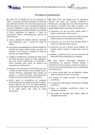   Direito	
  Constitucional:	
  FCC	
  Série	
  Legislação	
  em	
  Lacunas	
  
	
  
30	
  
Princípios	
  Fundamentais	
  
87.	
   (2012	
   TRT	
   1ª	
   REGIÃO	
   (RJ)	
   Juiz	
   do	
   Trabalho)	
   Em	
  
1993,	
   o	
   eleitorado	
   brasileiro	
   participou	
   de	
   plebiscito	
  
para	
  definição	
  da	
  forma	
  e	
  do	
  sistema	
  de	
  governo	
  que	
  
deveriam	
  vigorar	
  no	
  País.	
  Se	
  o	
  resultado	
  do	
  plebiscito	
  
houvesse	
   modificado	
   o	
   sistema	
   de	
   governo	
   brasileiro	
  
de	
  presidencialista	
  para	
  parlamentarista,	
  mas	
  mantido	
  
a	
   forma	
   republicana	
   de	
   governo,	
   o	
   texto	
   da	
  
Constituição	
   Federal,	
   necessariamente,	
   deveria	
   ser	
  
reformado	
  para	
  
a)	
   incluir	
   a	
   previsão	
   de	
   eleições	
   indiretas,	
   realizadas	
  
pelo	
   Parlamento,	
   para	
   a	
   escolha	
   do	
   Chefe	
   de	
  
Estado.	
  
b)	
   acrescentar	
  a	
  possibilidade	
  de	
  o	
  Chefe	
  de	
  Estado	
  ter	
  
mandato	
  por	
  tempo	
  indeterminado	
  e	
  escolher	
  seu	
  
sucessor,	
   a	
   fim	
   fiscalizar	
   a	
   atuação	
   do	
   Chefe	
   de	
  
Governo	
  com	
  imparcialidade.	
  
c)	
   modificar	
  competências,	
  no	
  âmbito	
  da	
  União,	
  tanto	
  
do	
   Poder	
   Executivo,	
   quanto	
   do	
   Poder	
   Legislativo,	
  
para	
   que	
   fossem	
   especificadas	
   as	
   atribuições	
   a	
  
serem	
   exercidas	
   pelo	
   Chefe	
   de	
   Governo	
   em	
  
comjunto	
  com	
  o	
  Parlamento.	
  
d)	
   implantar	
  uma	
  monarquia	
  constitucional,	
  para	
  que	
  
a	
  chefia	
  do	
  Poder	
  Executivo	
  fosse	
  dividida	
  entre	
  o	
  
Primeiro	
   Ministro,	
   responsável	
   pelas	
   funções	
   do	
  
governo,	
   e	
   o	
   Chefe	
   de	
   Estado,	
   responsável	
   pelas	
  
funções	
  de	
  representação	
  do	
  Estado	
  brasileiro.	
  
e)	
   alterar	
   regras	
   de	
   competência	
   do	
   Congresso	
  
Nacional	
  para	
  que	
  este	
  pudesse	
  processar	
  e	
  julgar	
  o	
  
Primeiro	
   Ministro	
   por	
   crime	
   de	
   responsabilidade,	
  
sendo	
  proibido,	
  em	
  regimes	
  democráticos,	
  exonerá-­‐
lo	
   do	
   cargo	
   apenas	
   pela	
   perda	
   do	
   apoio	
  
parlamentar.	
  	
  
88.	
   (2012	
   TJ-­‐GO	
   Juiz)	
   Antiga	
   linha	
   de	
   pensadores	
  
políticos,	
   que	
   inclui,	
   por	
   exemplo,	
   Aristóteles	
   e	
  
Montesquieu,	
  converge	
  para	
  uma	
  determinada	
  forma	
  
de	
   governo,	
   concebida	
   como	
   apta	
   a	
   impedir	
   a	
   sua	
  
própria	
  degeneração,	
  e	
  que	
  pode	
  ser	
  descrita	
  como	
  	
  
a)	
   monarquia,	
   em	
   que	
   um	
   único	
   sujeito	
   detém	
   o	
  
poder	
  e	
  o	
  utiliza	
  para	
  o	
  bem	
  comum.	
  
b)	
   aristocracia,	
  em	
  que	
  um	
  grupo	
  de	
  sábios	
  virtuosos	
  
detém	
  o	
  poder	
  e	
  o	
  utiliza	
  para	
  o	
  bem	
  comum.	
  
c)	
   timocracia,	
   em	
   que	
   uma	
   elite	
   honrada	
   detém	
   o	
  
poder	
  e	
  o	
  utiliza	
  para	
  o	
  bem	
  comum.	
  
d)	
   oclocracia,	
   em	
   que	
   a	
   grande	
   massa	
   popular,	
   ela	
  
própria,	
   exerce	
   o	
   poder	
   e	
   o	
   utiliza	
   para	
   o	
   bem	
   de	
  
todos.	
  
e)	
   politeia,	
   ou	
   governo	
   misto,	
   em	
   que	
   elementos	
   de	
  
diferentes	
  formas	
  de	
  governo	
  se	
  combinam.	
  	
  
89.	
   (2012	
   PGE-­‐SP	
   Procurador)	
   Consoante	
   a	
  
jurisprudência	
   do	
   Supremo	
   Tribunal	
   Federal,	
   o	
  
fundamento	
  da	
  livre	
  iniciativa,	
  previsto	
  no	
  artigo	
  1o	
  ,	
  
inciso	
  IV,	
  da	
  Constituição	
  Federal,	
  é	
  de	
  ser	
  interpretado	
  
no	
  sentido	
  de	
  que	
  	
  
a)	
   o	
   Estado	
   jamais	
   pode,	
   por	
   via	
   legislativa,	
   regular	
  
política	
  de	
  preços	
  de	
  bens	
  e	
  de	
  serviços.	
  
b)	
   é	
   vedado	
   ao	
   Estado	
   interferir	
   nas	
   atividades	
  
econômicas.	
  
c)	
   o	
  Estado	
  não	
  pode	
  explorar	
  diretamente	
  atividade	
  
econômica.	
  
d)	
   todas	
   as	
   atividades	
   econômicas	
   devem	
   ser	
  
livremente	
  exercidas.	
  
e)	
   não	
   pode	
   ser	
   invocado	
   para	
   afastar	
   regras	
   de	
  
regulação	
  de	
  mercado.	
  	
  
 