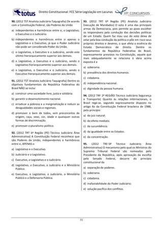   Direito	
  Constitucional:	
  FCC	
  Série	
  Legislação	
  em	
  Lacunas	
  
	
  
31	
  
90.	
  (2012	
  TST	
  Analista	
  Judiciário	
  Taquigrafia)	
  De	
  acordo	
  
com	
  a	
  Constituição	
  Federal,	
  são	
  Poderes	
  da	
  União	
  	
  
a)	
   independentes	
  e	
  harmônicos	
  entre	
  si,	
  o	
  Legislativo,	
  
o	
  Executivo	
  e	
  o	
  Judiciário.	
  
b)	
   independentes	
   e	
   harmônicos	
   entre	
   si	
   apenas	
   o	
  
Legislativo	
  e	
  o	
  Executivo,	
  já	
  que	
  o	
  Poder	
  Judiciário	
  
não	
  pode	
  ser	
  considerado	
  Poder	
  da	
  União.	
  
c)	
   o	
  Legislativo,	
  o	
  Executivo	
  e	
  o	
  Judiciário,	
  sendo	
  este	
  
último	
  hierarquicamente	
  superior	
  aos	
  demais.	
  
d)	
   o	
   Legislativo,	
   o	
   Executivo	
   e	
   o	
   Judiciário,	
   sendo	
   o	
  
Legislativo	
  hierarquicamente	
  superior	
  aos	
  demais.	
  
e)	
   o	
   Legislativo,	
   o	
   Executivo	
   e	
   o	
   Judiciário,	
   sendo	
   o	
  
Executivo	
  hierarquicamente	
  superior	
  aos	
  demais.	
  	
  
91.	
  (2012	
  TST	
  Analista	
  Judiciário	
  Taquigrafia)	
  Dentre	
  os	
  
objetivos	
   fundamentais	
   da	
   República	
   Federativa	
   do	
  
Brasil	
  NÃO	
  se	
  inclui	
  	
  
a)	
   construir	
  uma	
  sociedade	
  livre,	
  justa	
  e	
  solidária.	
  
b)	
   garantir	
  o	
  desenvolvimento	
  nacional.	
  
c)	
   erradicar	
  a	
  pobreza	
  e	
  a	
  marginalização	
  e	
  reduzir	
  as	
  
desigualdades	
  sociais	
  e	
  regionais.	
  
d)	
   promover	
   o	
   bem	
   de	
   todos,	
   sem	
   preconceitos	
   de	
  
origem,	
   raça,	
   sexo,	
   cor,	
   idade	
   e	
   quaisquer	
   outras	
  
formas	
  de	
  discriminação.	
  
e)	
   promover	
  o	
  pluralismo	
  político.	
  	
  
92.	
   (2012	
   TRT	
   6ª	
   Região	
   (PE)	
   Técnico	
   Judiciário	
   Área	
  
Administrativa)	
  A	
  Constituição	
  Federal	
  reconhece	
  que	
  
são	
   Poderes	
   da	
   União,	
   independentes	
   e	
   harmônicos	
  
entre	
  si,	
  APENAS	
  o	
  	
  
a)	
   Legislativo	
  e	
  o	
  Executivo.	
  
b)	
   Judiciário	
  e	
  o	
  Legislativo.	
  
c)	
   Executivo,	
  o	
  Legislativo	
  e	
  o	
  Judiciário.	
  
d)	
   Legislativo,	
  o	
  Executivo,	
  o	
  Judiciário	
  e	
  o	
  Ministério	
  
Público.	
  
e)	
   Executivo,	
   o	
   Legislativo,	
   o	
   Judiciário,	
   o	
   Ministério	
  
Público	
  e	
  a	
  Defensoria	
  Pública.	
  	
  
93.	
   (2012	
   TRT	
   6ª	
   Região	
   (PE)	
   Analista	
   Judiciário	
  
Execução	
   de	
   Mandados)	
   O	
   voto	
   é	
   uma	
   das	
   principais	
  
armas	
  da	
  Democracia,	
  pois	
  permite	
  ao	
  povo	
  escolher	
  
os	
   responsáveis	
   pela	
   condução	
   das	
   decisões	
   políticas	
  
de	
   um	
   Estado.	
   Quem	
   faz	
   mau	
   uso	
   do	
   voto	
   deixa	
   de	
  
zelar	
  pela	
  boa	
  condução	
  da	
  política	
  e	
  põe	
  em	
  risco	
  seus	
  
próprios	
  direitos	
  e	
  deveres,	
  o	
  que	
  afeta	
  a	
  essência	
  do	
  
Estado	
   Democrático	
   de	
   Direito.	
   Dentre	
   os	
  
fundamentos	
   da	
   República	
   Federativa	
   do	
   Brasil,	
  
expressamente	
   previstos	
   na	
   Constituição,	
   aquele	
   que	
  
mais	
   adequadamente	
   se	
   relaciona	
   à	
   ideia	
   acima	
  
exposta	
  é	
  a	
  	
  
a)	
   soberania.	
  
b)	
   prevalência	
  dos	
  direitos	
  humanos.	
  
c)	
   cidadania.	
  
d)	
   independência	
  nacional.	
  
e)	
   dignidade	
  da	
  pessoa	
  humana.	
  	
  
94.	
  (2012	
  TRF	
  2ª	
  REGIÃO	
  Técnico	
  Judiciário	
  Segurança	
  
e	
   Transporte)	
   Quanto	
   às	
   relações	
   internacionais,	
   o	
  
Brasil	
   rege-­‐se,	
   segundo	
   expressamente	
   disposto	
   no	
  
artigo	
   4o	
   da	
   Constituição	
   Federal	
   brasileira	
   de	
   1988,	
  
pelo	
  princípio	
  	
  
a)	
   do	
  juiz	
  natural.	
  
b)	
   do	
  efeito	
  mediato.	
  
c)	
   da	
  sucumbência.	
  
d)	
   da	
  igualdade	
  entre	
  os	
  Estados.	
  
e)	
   da	
  concentração.	
  	
  
95.	
   (2012	
   TRE-­‐SP	
   Técnico	
   Judiciário	
   Área	
  
Administrativa)	
  O	
  mecanismo	
  pelo	
  qual	
  os	
  Ministros	
  do	
  
Supremo	
   Tribunal	
   Federal	
   são	
   nomeados	
   pelo	
  
Presidente	
   da	
   República,	
   após	
   aprovação	
   da	
   escolha	
  
pelo	
   Senado	
   Federal,	
   decorre	
   do	
   princípio	
  
constitucional	
  da	
  
a)	
   separação	
  de	
  poderes.	
  
b)	
   soberania.	
  
c)	
   cidadania.	
  
d)	
   inafastabilidade	
  do	
  Poder	
  Judiciário.	
  
e)	
   solução	
  pacífica	
  dos	
  conflitos.	
  	
  
 