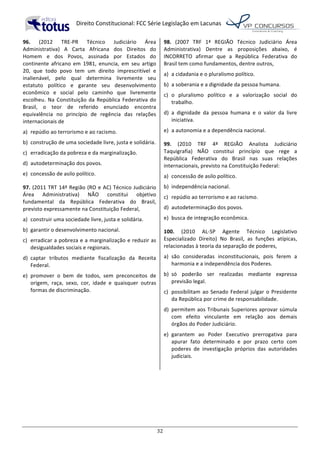   Direito	
  Constitucional:	
  FCC	
  Série	
  Legislação	
  em	
  Lacunas	
  
	
  
32	
  
96.	
   (2012	
   TRE-­‐PR	
   Técnico	
   Judiciário	
   Área	
  
Administrativa)	
   A	
   Carta	
   Africana	
   dos	
   Direitos	
   do	
  
Homem	
   e	
   dos	
   Povos,	
   assinada	
   por	
   Estados	
   do	
  
continente	
   africano	
   em	
   1981,	
   enuncia,	
   em	
   seu	
   artigo	
  
20,	
   que	
   todo	
   povo	
   tem	
   um	
   direito	
   imprescritível	
   e	
  
inalienável,	
   pelo	
   qual	
   determina	
   livremente	
   seu	
  
estatuto	
   político	
   e	
   garante	
   seu	
   desenvolvimento	
  
econômico	
   e	
   social	
   pelo	
   caminho	
   que	
   livremente	
  
escolheu.	
  Na	
  Constituição	
  da	
  República	
  Federativa	
  do	
  
Brasil,	
   o	
   teor	
   de	
   referido	
   enunciado	
   encontra	
  
equivalência	
   no	
   princípio	
   de	
   regência	
   das	
   relações	
  
internacionais	
  de	
  	
  
a)	
   repúdio	
  ao	
  terrorismo	
  e	
  ao	
  racismo.	
  
b)	
   construção	
  de	
  uma	
  sociedade	
  livre,	
  justa	
  e	
  solidária.	
  
c)	
   erradicação	
  da	
  pobreza	
  e	
  da	
  marginalização.	
  
d)	
   autodeterminação	
  dos	
  povos.	
  
e)	
   concessão	
  de	
  asilo	
  político.	
  	
  
97.	
  (2011	
  TRT	
  14ª	
  Região	
  (RO	
  e	
  AC)	
  Técnico	
  Judiciário	
  
Área	
   Administrativa)	
   NÃO	
   constitui	
   objetivo	
  
fundamental	
   da	
   República	
   Federativa	
   do	
   Brasil,	
  
previsto	
  expressamente	
  na	
  Constituição	
  Federal,	
  
a)	
   construir	
  uma	
  sociedade	
  livre,	
  justa	
  e	
  solidária.	
  
b)	
   garantir	
  o	
  desenvolvimento	
  nacional.	
  
c)	
   erradicar	
  a	
  pobreza	
  e	
  a	
  marginalização	
  e	
  reduzir	
  as	
  
desigualdades	
  sociais	
  e	
  regionais.	
  
d)	
   captar	
   tributos	
   mediante	
   fiscalização	
   da	
   Receita	
  
Federal.	
  
e)	
   promover	
   o	
   bem	
   de	
   todos,	
   sem	
   preconceitos	
   de	
  
origem,	
   raça,	
   sexo,	
   cor,	
   idade	
   e	
   quaisquer	
   outras	
  
formas	
  de	
  discriminação.	
  	
  
98.	
   (2007	
   TRF	
   1ª	
   REGIÃO	
   Técnico	
   Judiciário	
   Área	
  
Administrativa)	
   Dentre	
   as	
   proposições	
   abaixo,	
   é	
  
INCORRETO	
   afirmar	
   que	
   a	
   República	
   Federativa	
   do	
  
Brasil	
  tem	
  como	
  fundamentos,	
  dentre	
  outros,	
  
a)	
   a	
  cidadania	
  e	
  o	
  pluralismo	
  político.	
  
b)	
   a	
  soberania	
  e	
  a	
  dignidade	
  da	
  pessoa	
  humana.	
  
c)	
   o	
   pluralismo	
   político	
   e	
   a	
   valorização	
   social	
   do	
  
trabalho.	
  
d)	
   a	
   dignidade	
   da	
   pessoa	
   humana	
   e	
   o	
   valor	
   da	
   livre	
  
iniciativa.	
  
e)	
   a	
  autonomia	
  e	
  a	
  dependência	
  nacional.	
  	
  
99.	
   (2010	
   TRF	
   4ª	
   REGIÃO	
   Analista	
   Judiciário	
  
Taquigrafia)	
   NÃO	
   constitui	
   princípio	
   que	
   rege	
   a	
  
República	
   Federativa	
   do	
   Brasil	
   nas	
   suas	
   relações	
  
internacionais,	
  previsto	
  na	
  Constituição	
  Federal:	
  	
  
a)	
   concessão	
  de	
  asilo	
  político.	
  
b)	
   independência	
  nacional.	
  
c)	
   repúdio	
  ao	
  terrorismo	
  e	
  ao	
  racismo.	
  
d)	
   autodeterminação	
  dos	
  povos.	
  
e)	
   busca	
  de	
  integração	
  econômica.	
  	
  
100.	
   (2010	
   AL-­‐SP	
   Agente	
   Técnico	
   Legislativo	
  
Especializado	
   Direito)	
   No	
   Brasil,	
   as	
   funções	
   atípicas,	
  
relacionadas	
  à	
  teoria	
  da	
  separação	
  de	
  poderes,	
  	
  
a)	
   são	
   consideradas	
   inconstitucionais,	
   pois	
   ferem	
   a	
  
harmonia	
  e	
  a	
  independência	
  dos	
  Poderes.	
  
b)	
   só	
   poderão	
   ser	
   realizadas	
   mediante	
   expressa	
  
previsão	
  legal.	
  
c)	
   possibilitam	
  ao	
  Senado	
  Federal	
  julgar	
  o	
  Presidente	
  
da	
  República	
  por	
  crime	
  de	
  responsabilidade.	
  
d)	
   permitem	
  aos	
  Tribunais	
  Superiores	
  aprovar	
  súmula	
  
com	
   efeito	
   vinculante	
   em	
   relação	
   aos	
   demais	
  
órgãos	
  do	
  Poder	
  Judiciário.	
  
e)	
   garantem	
   ao	
   Poder	
   Executivo	
   prerrogativa	
   para	
  
apurar	
   fato	
   determinado	
   e	
   por	
   prazo	
   certo	
   com	
  
poderes	
   de	
   investigação	
   próprios	
   das	
   autoridades	
  
judiciais.	
  	
  
	
  
 