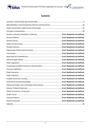   Direito	
  Constitucional:	
  FCC	
  Série	
  Legislação	
  em	
  Lacunas	
  
	
  
4	
  
	
  
Sumário	
  
	
  
Conceito	
  e	
  Classificação	
  das	
  Constituições	
  ..................................................................................................	
  5	
  
Aplicabilidade	
  e	
  Interpretação	
  das	
  Normas	
  Constitucionais	
  ......................................................................	
  10	
  
Poder	
  Constituinte	
  e	
  Reforma	
  da	
  Constituição	
  ..........................................................................................	
  22	
  
Princípios	
  Fundamentais	
  ............................................................................................................................	
  30	
  
Direitos	
  e	
  Deveres	
  Individuais	
  e	
  Coletivos	
  ....................................................	
  Error!	
  Bookmark	
  not	
  defined.	
  
Direitos	
  Políticos	
  ...........................................................................................	
  Error!	
  Bookmark	
  not	
  defined.	
  
Direitos	
  Sociais	
  ..............................................................................................	
  Error!	
  Bookmark	
  not	
  defined.	
  
Ações	
  Constitucionais	
  ...................................................................................	
  Error!	
  Bookmark	
  not	
  defined.	
  
Partidos	
  Políticos	
  ...........................................................................................	
  Error!	
  Bookmark	
  not	
  defined.	
  
Organização	
  Político-­‐Administrativa	
  .............................................................	
  Error!	
  Bookmark	
  not	
  defined.	
  
Intervenção	
  ...................................................................................................	
  Error!	
  Bookmark	
  not	
  defined.	
  
Repartição	
  de	
  Competências	
  ........................................................................	
  Error!	
  Bookmark	
  not	
  defined.	
  
Administração	
  Pública	
  ...................................................................................	
  Error!	
  Bookmark	
  not	
  defined.	
  
Poder	
  Legislativo	
  ...........................................................................................	
  Error!	
  Bookmark	
  not	
  defined.	
  
Fiscalização	
  Contábil	
  Financeira	
  e	
  Orçamentária	
  ..........................................	
  Error!	
  Bookmark	
  not	
  defined.	
  
Processo	
  Legislativo	
  ......................................................................................	
  Error!	
  Bookmark	
  not	
  defined.	
  
Poder	
  Executivo	
  ............................................................................................	
  Error!	
  Bookmark	
  not	
  defined.	
  
Poder	
  Judiciário	
  .............................................................................................	
  Error!	
  Bookmark	
  not	
  defined.	
  
Funções	
  Essenciais	
  à	
  Justiça	
  ..........................................................................	
  Error!	
  Bookmark	
  not	
  defined.	
  
Controle	
  de	
  Constitucionalidade	
  ...................................................................	
  Error!	
  Bookmark	
  not	
  defined.	
  
Defesa	
  do	
  Estado	
  e	
  das	
  Instituições	
  Democráticas	
  .......................................	
  Error!	
  Bookmark	
  not	
  defined.	
  
Sistema	
  Tributário	
  Nacional	
  ..........................................................................	
  Error!	
  Bookmark	
  not	
  defined.	
  
Ordem	
  Econômica	
  e	
  Financeira	
  ....................................................................	
  Error!	
  Bookmark	
  not	
  defined.	
  
Ordem	
  Social	
  .................................................................................................	
  Error!	
  Bookmark	
  not	
  defined.	
  
Finanças	
  Públicas	
  ..........................................................................................	
  Error!	
  Bookmark	
  not	
  defined.	
  
Diversos	
  Assuntos	
  .........................................................................................	
  Error!	
  Bookmark	
  not	
  defined.	
  
Gabarito	
  .....................................................................................................................................................	
  34	
  
	
  
 