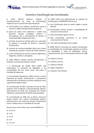   Direito	
  Constitucional:	
  FCC	
  Série	
  Legislação	
  em	
  Lacunas	
  
	
  
5	
  
Conceito	
  e	
  Classificação	
  das	
  Constituições	
  
1.	
   (2012	
   DPE-­‐PR	
   Defensor	
   Público)	
   O	
  
constitucionalismo	
   fez	
   surgir	
   as	
   Constituições	
  
modernas	
  que	
  se	
  caracterizam	
  pela	
  adoção	
  de	
  	
  
a)	
   rol	
  de	
  direitos	
  civis,	
  políticos,	
  econômicos,	
  sociais	
  e	
  
culturais	
  e	
  regime	
  presidencialista	
  de	
  governo.	
  	
  
b)	
   pactos	
   de	
   poder	
   entre	
   soberanos	
   e	
   súditos	
   que	
  
garantem	
   àqueles	
   privilégios,	
   poderes	
   e	
  
prerrogativas	
   sem	
   a	
   contrapartida	
   de	
   deveres	
   e	
  
responsabilidades	
  exigíveis	
  por	
  estes.	
  	
  
c)	
   princípio	
  do	
  governo	
  limitado	
  pelas	
  leis,	
  separação	
  
de	
   poderes	
   e	
   proteção	
   de	
   direitos	
   e	
   garantias	
  
fundamentais.	
  	
  
d)	
   controle	
   de	
   constitucionalidade	
   difuso	
   das	
   normas	
  
realizado	
  por	
  qualquer	
  membro	
  do	
  Poder	
  Judiciário.	
  	
  
e)	
   cartas	
  constitucionais	
  escritas,	
  formais,	
  dogmáticas,	
  
dirigentes,	
  analítica	
  e	
  outorgadas.	
  	
  
2.	
   (2010	
   MPE-­‐SE	
   Analista	
   Direito)	
   Considerando	
   a	
  
evolução	
  constitucional	
  do	
  Brasil,	
  analise:	
  
I.	
   A	
   Constituição	
   do	
   Estado	
   Novo	
   (1937)	
   não	
  
contemplava	
   os	
   princípios	
   da	
   legalidade	
   e	
   da	
  
retroatividade	
   das	
   leis,	
   assim	
   como,	
   não	
   previa	
   o	
  
mandado	
  de	
  segurança.	
  
II.	
  A	
  Constituição	
  Republicana	
  (1891)	
  instituiu	
  a	
  forma	
  
federativa	
   de	
   Estado	
   atribuindo-­‐lhe	
   a	
   competência	
  
remanescente	
  e	
  fortaleceu	
  os	
  direitos	
  individuais	
  como	
  
a	
  garantia	
  do	
  habeas	
  corpus.	
  
III.	
  A	
  Constituição	
  de	
  1967,	
  inspirada	
  na	
  Carta	
  de	
  1934,	
  
ostentou	
   forte	
   tendência	
   à	
   descentralização	
   político-­‐
administrativa	
   da	
   União	
   com	
   ampliação	
   dos	
   direitos	
  
individuais,	
  especialmente	
  do	
  direito	
  de	
  propriedade.	
  
IV.	
   A	
   Constituição	
   de	
   1946,	
   deu	
   ao	
   Brasil	
   a	
   forma	
   de	
  
Estado	
   unitário	
   com	
   intensa	
   centralização	
   político-­‐	
  
administrativa	
  e	
  em	
  matéria	
  de	
  direitos	
  fundamentais	
  
previu	
  o	
  habeas	
  data	
  e	
  o	
  mandado	
  de	
  injunção.	
  	
  
Nesses	
  casos,	
  está	
  correto	
  o	
  que	
  consta	
  APENAS	
  em	
  	
  
a)	
   II,	
  III	
  e	
  IV.	
  
b)	
   I	
  e	
  III.	
  
c)	
   II	
  e	
  IV.	
  
d)	
   I	
  e	
  II.	
  
e)	
   I,	
  III	
  e	
  IV.	
  
3.	
   (2009	
   TJ-­‐MS	
   Juiz)	
   Relativamente	
   às	
   espécies	
   de	
  
Constituições,	
  é	
  INCORRETO	
  afirmar	
  que	
  
a)	
   uma	
   Constituição	
   pode	
   ter	
   partes	
   rígidas	
   e	
   partes	
  
flexíveis.	
  
b)	
   Constituições	
   escritas	
   excluem	
   a	
   possibilidade	
   de	
  
costumes	
  constitucionais.	
  
c)	
   toda	
  Constituição	
  rígida	
  é	
  escrita.	
  
d)	
   toda	
   Constituição	
   costumeira	
   é,	
   ao	
   menos	
  
conceitualmente,	
  flexível.	
  
e)	
   nem	
  toda	
  Constituição	
  escrita	
  é	
  rígida.	
  	
  
4.	
   (2005	
   PGE-­‐SE	
   Procurador	
   de	
   Estado)	
   Consideradas	
  
as	
  classificações	
  das	
  Constituições	
  segundo	
  os	
  critérios	
  
de	
   estabilidade	
   e	
   modo	
   de	
   elaboração,	
   tem-­‐se,	
  
respectivamente,	
  que	
  a	
  Constituição	
  brasileira	
  de	
  1988	
  
é	
  
a)	
   histórica	
  e	
  formal.	
  
b)	
   sintética	
  e	
  escrita.	
  
c)	
   analítica	
  e	
  flexível.	
  
d)	
   rígida	
  e	
  dogmática.	
  
e)	
   material	
  e	
  semi-­‐flexível.	
  	
  
 