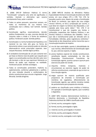   Direito	
  Constitucional:	
  FCC	
  Série	
  Legislação	
  em	
  Lacunas	
  
	
  
6	
  
5.	
   (2006	
   DPE-­‐SP	
   Defensor	
   Público)	
   O	
   termo	
  
"Constituição"	
   comporta	
   uma	
   série	
   de	
   significados	
   e	
  
sentidos.	
   Assinale	
   a	
   alternativa	
   que	
   associa	
  
corretamente	
  frase,	
  autor	
  e	
  sentido.	
  
a)	
   Todos	
   os	
   países	
   possuem,	
   possuíram	
   sempre,	
   em	
  
todos	
   os	
   momentos	
   da	
   sua	
   história	
   uma	
  
constituição	
   real	
   e	
   efetiva.	
   Carl	
   Schmitt.	
   Sentido	
  
político.	
  
b)	
   Constituição	
   significa,	
   essencialmente,	
   decisão	
  
política	
   fundamental,	
   ou	
   seja,	
   concreta	
   decisão	
   de	
  
conjunto	
   sobre	
   o	
   modo	
   e	
   a	
   forma	
   de	
   existência	
  
política.	
  Ferdinand	
  Lassale.	
  Sentido	
  político.	
  
c)	
   Constituição	
  é	
  a	
  norma	
  fundamental	
  hipotética	
  e	
  lei	
  
nacional	
   no	
   seu	
   mais	
   alto	
   grau	
   na	
   forma	
   de	
  
documento	
  solene	
  e	
  que	
  somente	
  pode	
  ser	
  alterada	
  
observando-­‐se	
   certas	
   prescrições	
   especiais.	
   Jean	
  
Jacques	
  Rousseau.	
  Sentido	
  lógico-­‐jurídico.	
  
d)	
   A	
  verdadeira	
  Constituição	
  de	
  um	
  país	
  somente	
  tem	
  
por	
  base	
  os	
  fatores	
  reais	
  do	
  poder	
  que	
  naquele	
  país	
  
vigem	
  e	
  as	
  constituições	
  escritas	
  não	
  têm	
  valor	
  nem	
  
são	
  duráveis	
  a	
  não	
  ser	
  que	
  exprimam	
  fielmente	
  os	
  
fatores	
   do	
   poder	
   que	
   imperam	
   na	
   realidade.	
  
Ferdinand	
  Lassale.	
  Sentido	
  sociológico.	
  
e)	
   Todas	
   as	
   constituições	
   pretendem,	
   implícita	
   ou	
  
explicitamente,	
   conformar	
   globalmente	
   o	
   político.	
  
Há	
   uma	
   intenção	
   atuante	
   e	
   conformadora	
   do	
  
direito	
  constitucional	
  que	
  vincula	
  o	
  legislador.	
  Jorge	
  
Miranda.	
  Sentido	
  dirigente.	
  	
  
6.	
   (2009	
   MPE-­‐SE	
   Analista	
   do	
   Ministério	
   Público	
  
Especialidade	
  Direito)	
  A	
  Constituição	
  brasileira	
  de	
  1824	
  
previa,	
   em	
   seus	
   artigos	
   174	
   e	
   178:	
   "Art.	
   174.	
   Se	
  
passados	
  quatro	
  anos,	
  depois	
  de	
  jurada	
  a	
  Constituição	
  
do	
   Brasil,	
   se	
   conhecer,	
   que	
   algum	
   dos	
   seus	
   artigos	
  
merece	
   reforma,	
   se	
   fará	
   a	
   proposição	
   por	
   escrito,	
   a	
  
qual	
  deve	
  ter	
  origem	
  na	
  Câmara	
  dos	
  Deputados,	
  e	
  ser	
  
apoiada	
   pela	
   terça	
   parte	
   deles."	
   "Art.	
   178.	
   É	
   só	
  
Constitucional	
   o	
   que	
   diz	
   respeito	
   aos	
   limites	
   e	
  
atribuições	
   respectivas	
   dos	
   Poderes	
   Políticos	
   e	
   aos	
  
Direitos	
   Políticos	
   e	
   individuais	
   dos	
   Cidadãos.	
   Tudo	
   o	
  
que	
   não	
   é	
   Constitucional	
   pode	
   ser	
   alterado	
   sem	
   as	
  
formalidades	
   referidas,	
   pelas	
   Legislaturas	
   ordinárias."	
  
Depreende-­‐se	
  dos	
  dispositivos	
  acima	
  transcritos	
  que	
  a	
  
Constituição	
  brasileira	
  do	
  Império	
  
a)	
   era	
  do	
  tipo	
  semirrígida,	
  quanto	
  à	
  alterabilidade	
  de	
  
suas	
  normas,	
  diferentemente	
  da	
  Constituição	
  vigen	
  
te,	
  que,	
  sob	
  esse	
  aspecto,	
  é	
  rígida.	
  
b)	
   previa	
   hipótese	
   especial	
   de	
   revisão	
   constitucional,	
  
semelhante	
   àquela	
   contemplada	
   no	
   Ato	
   das	
  
Disposições	
   Constitucionais	
   Transitórias	
   da	
  
Constituição	
  vigente,	
  quanto	
  a	
  prazo	
  e	
  quorum	
  para	
  
exercício	
  do	
  poder	
  de	
  revisão.	
  
c)	
   impunha	
   limites	
   temporais,	
   materiais	
   e	
  
circunstanciais	
   ao	
   exercício	
   regular	
   do	
   poder	
   de	
  
reforma	
  constitucional,	
  a	
  exemplo	
  do	
  que	
  se	
  tem	
  na	
  
Cons	
  tituição	
  vigente.	
  
d)	
   exigia	
   quorum	
   de	
   maioria	
   qualificada	
   para	
  
propositura	
   de	
   emendas	
   à	
   Constituição	
   por	
  
membros	
   do	
   Legislativo,	
   diferentemente	
   da	
  
Constituição	
   vigente,	
   que	
   admite	
   iniciativa	
   isolada	
  
de	
  parlamentares	
  para	
  proposta	
  de	
  emenda.	
  
e)	
   poderia	
   ser	
   classificada	
   como	
   sintética	
   e	
   histórica,	
  
em	
  oposição	
  à	
  Constituição	
  vigente,	
  que	
  é	
  analítica	
  
e	
  dogmática.	
  	
  
7.	
   (2007	
   MPU	
   Analista	
   Administrativo)	
   Conforme	
   a	
  
doutrina	
   dominante,	
   a	
   Constituição	
   da	
   República	
  
Federativa	
  do	
  Brasil	
  de	
  1988	
  é	
  classificada	
  como	
  
a)	
   formal,	
  escrita,	
  outorgada	
  e	
  rígida.	
  
b)	
   formal,	
  escrita,	
  promulgada	
  e	
  rígida.	
  
c)	
   material,	
  escrita,	
  promulgada	
  e	
  imutável.	
  
d)	
   formal,	
  escrita,	
  promulgada	
  e	
  flexível.	
  
e)	
   material,	
  escrita,	
  outorgada	
  e	
  semi-­‐rígida.	
  	
  
 