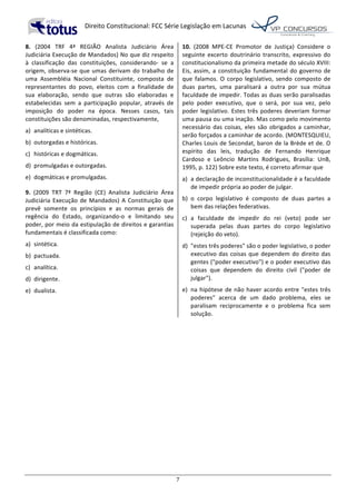   Direito	
  Constitucional:	
  FCC	
  Série	
  Legislação	
  em	
  Lacunas	
  
	
  
7	
  
8.	
   (2004	
   TRF	
   4ª	
   REGIÃO	
   Analista	
   Judiciário	
   Área	
  
Judiciária	
  Execução	
  de	
  Mandados)	
  No	
  que	
  diz	
  respeito	
  
à	
   classificação	
   das	
   constituições,	
   considerando-­‐	
   se	
   a	
  
origem,	
  observa-­‐se	
  que	
  umas	
  derivam	
  do	
  trabalho	
  de	
  
uma	
   Assembléia	
   Nacional	
   Constituinte,	
   composta	
   de	
  
representantes	
   do	
   povo,	
   eleitos	
   com	
   a	
   finalidade	
   de	
  
sua	
   elaboração,	
   sendo	
   que	
   outras	
   são	
   elaboradas	
   e	
  
estabelecidas	
   sem	
   a	
   participação	
   popular,	
   através	
   de	
  
imposição	
   do	
   poder	
   na	
   época.	
   Nesses	
   casos,	
   tais	
  
constituições	
  são	
  denominadas,	
  respectivamente,	
  	
  
a)	
   analíticas	
  e	
  sintéticas.	
  
b)	
   outorgadas	
  e	
  históricas.	
  
c)	
   históricas	
  e	
  dogmáticas.	
  
d)	
   promulgadas	
  e	
  outorgadas.	
  
e)	
   dogmáticas	
  e	
  promulgadas.	
  	
  
9.	
   (2009	
   TRT	
   7ª	
   Região	
   (CE)	
   Analista	
   Judiciário	
   Área	
  
Judiciária	
  Execução	
  de	
  Mandados)	
  A	
  Constituição	
  que	
  
prevê	
   somente	
   os	
   princípios	
   e	
   as	
   normas	
   gerais	
   de	
  
regência	
   do	
   Estado,	
   organizando-­‐o	
   e	
   limitando	
   seu	
  
poder,	
  por	
  meio	
  da	
  estipulação	
  de	
  direitos	
  e	
  garantias	
  
fundamentais	
  é	
  classificada	
  como:	
  	
  
a)	
   sintética.	
  
b)	
   pactuada.	
  
c)	
   analítica.	
  
d)	
   dirigente.	
  
e)	
   dualista.	
  	
  
10.	
   (2008	
   MPE-­‐CE	
   Promotor	
   de	
   Justiça)	
   Considere	
   o	
  
seguinte	
   excerto	
   doutrinário	
   transcrito,	
   expressivo	
   do	
  
constitucionalismo	
  da	
  primeira	
  metade	
  do	
  século	
  XVIII:	
  
Eis,	
  assim,	
  a	
  constituição	
  fundamental	
  do	
  governo	
  de	
  
que	
   falamos.	
   O	
   corpo	
   legislativo,	
   sendo	
   composto	
   de	
  
duas	
   partes,	
   uma	
   paralisará	
   a	
   outra	
   por	
   sua	
   mútua	
  
faculdade	
  de	
  impedir.	
  Todas	
  as	
  duas	
  serão	
  paralisadas	
  
pelo	
   poder	
   executivo,	
   que	
   o	
   será,	
   por	
   sua	
   vez,	
   pelo	
  
poder	
  legislativo.	
  Estes	
  três	
  poderes	
  deveriam	
  formar	
  
uma	
  pausa	
  ou	
  uma	
  inação.	
  Mas	
  como	
  pelo	
  movimento	
  
necessário	
  das	
  coisas,	
  eles	
  são	
  obrigados	
  a	
  caminhar,	
  
serão	
  forçados	
  a	
  caminhar	
  de	
  acordo.	
  (MONTESQUIEU,	
  
Charles	
  Louis	
  de	
  Secondat,	
  baron	
  de	
  la	
  Brède	
  et	
  de.	
  O	
  
espírito	
   das	
   leis,	
   tradução	
   de	
   Fernando	
   Henrique	
  
Cardoso	
   e	
   Leôncio	
   Martins	
   Rodrigues,	
   Brasília:	
   UnB,	
  
1995,	
  p.	
  122)	
  Sobre	
  este	
  texto,	
  é	
  correto	
  afirmar	
  que	
  	
  
a)	
   a	
  declaração	
  de	
  inconstitucionalidade	
  é	
  a	
  faculdade	
  
de	
  impedir	
  própria	
  ao	
  poder	
  de	
  julgar.	
  
b)	
   o	
   corpo	
   legislativo	
   é	
   composto	
   de	
   duas	
   partes	
   a	
  
bem	
  das	
  relações	
  federativas.	
  
c)	
   a	
   faculdade	
   de	
   impedir	
   do	
   rei	
   (veto)	
   pode	
   ser	
  
superada	
   pelas	
   duas	
   partes	
   do	
   corpo	
   legislativo	
  
(rejeição	
  do	
  veto).	
  
d)	
   "estes	
  três	
  poderes"	
  são	
  o	
  poder	
  legislativo,	
  o	
  poder	
  
executivo	
  das	
  coisas	
  que	
  dependem	
  do	
  direito	
  das	
  
gentes	
  ("poder	
  executivo")	
  e	
  o	
  poder	
  executivo	
  das	
  
coisas	
   que	
   dependem	
   do	
   direito	
   civil	
   ("poder	
   de	
  
julgar").	
  
e)	
   na	
  hipótese	
  de	
  não	
  haver	
  acordo	
  entre	
  "estes	
  três	
  
poderes"	
   acerca	
   de	
   um	
   dado	
   problema,	
   eles	
   se	
  
paralisam	
   reciprocamente	
   e	
   o	
   problema	
   fica	
   sem	
  
solução.	
  	
  
 