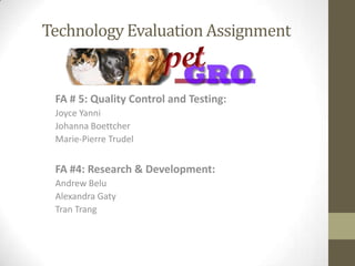 Technology Evaluation Assignment


 FA # 5: Quality Control and Testing:
 Joyce Yanni
 Johanna Boettcher
 Marie-Pierre Trudel


 FA #4: Research & Development:
 Andrew Belu
 Alexandra Gaty
 Tran Trang
 