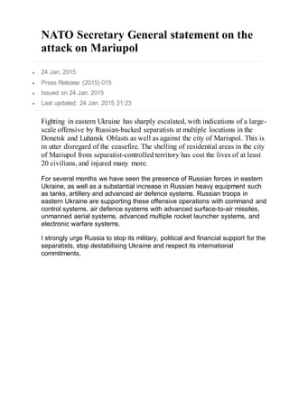 NATO Secretary General statement on the
attack on Mariupol
 24 Jan. 2015
 Press Release (2015) 015
 Issued on 24 Jan. 2015
 Last updated: 24 Jan. 2015 21:23
Fighting in eastern Ukraine has sharply escalated, with indications of a large-
scale offensive by Russian-backed separatists at multiple locations in the
Donetsk and Luhansk Oblasts as well as against the city of Mariupol. This is
in utter disregard of the ceasefire. The shelling of residential areas in the city
of Mariupol from separatist-controlled territory has cost the lives of at least
20 civilians, and injured many more.
For several months we have seen the presence of Russian forces in eastern
Ukraine, as well as a substantial increase in Russian heavy equipment such
as tanks, artillery and advanced air defence systems. Russian troops in
eastern Ukraine are supporting these offensive operations with command and
control systems, air defence systems with advanced surface-to-air missiles,
unmanned aerial systems, advanced multiple rocket launcher systems, and
electronic warfare systems.
I strongly urge Russia to stop its military, political and financial support for the
separatists, stop destabilising Ukraine and respect its international
commitments.
 