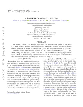 Draft version February 1, 2024
Typeset using L
A
TEX preprint2 style in AASTeX63
A Pan-STARRS1 Search for Planet Nine
Michael E. Brown ,1 Matthew J. Holman ,2 and Konstantin Batygin 3
1
Division of Geological and Planetary Sciences
California Institute of Technology
Pasadena, CA 9125, USA
2
Center for Astrophysics
Harvard & Smithsonian
60 Garden Street, Cambridge, MA 02138, USA
3
Division of Geological and Planetary Sciences
California Institute of Technology
Pasadena, CA 91125, USA
ABSTRACT
We present a search for Planet Nine using the second data release of the Pan-
STARRS1 survey. We rule out the existence of a Planet Nine with the characteristics
of that predicted in Brown & Batygin (2021) to a 50% completion depth of V = 21.5.
This survey, along with previous analyses of the Zwicky Transient Facility (ZTF) and
Dark Energy Survey (DES) data, rules out 78% of the Brown & Batygin parameter
space. Much of the remaining parameter space is at V > 21 in regions near and in the
area where the northern galactic plane crosses the ecliptic.
1. INTRODUCTION
Speculation about the existence of planets be-
yond the orbit of Neptune began almost as soon
as the announcement of the discovery of Nep-
tune itself (Babinet 1848) and has continued to
the present day. While Standish (1993) demon-
strated that no evidence exists in the planetary
ephemerides for any significant perturber, the
concurrent discovery of the large population of
small bodies in the Kuiper belt beyond Nep-
tune led to renewed scrutiny of dynamical sig-
natures of perturbation in this population. The
first concrete hint of the need for an external
perturber – at least at some point in solar sys-
tem history – came from the discovery of Sedna,
Corresponding author: Michael Brown
mbrown@caltech.edu
with a perihelion at 76 AU, well beyond where it
could have been perturbed by the known plan-
ets (Brown et al. 2004). As more objects with
the extreme semimajor axis of Sedna were dis-
covered, they were suggested to be anomalously
clustered around an argument of perihelion of
zero, though the physical mechanism for the ap-
parent clustering was unclear (Trujillo & Shep-
pard 2014). Subsequent analysis showed that
the apparent clustering in argument of perihe-
lion is actually a consequence of simultaneous
clustering in longitude of perihelion and in pole
position, a phenomenon that can be naturally
explained by the presence of a massive planet on
a distant, eccentric, and inclined orbit (Batygin
& Brown 2016a). The prediction of the exis-
tence of this planet has been called the Planet
Nine hypothesis. Planet Nine is now seen to
be capable of accounting for a range of addi-
arXiv:2401.17977v1
[astro-ph.EP]
31
Jan
2024
 