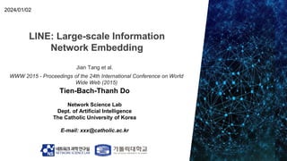 LINE: Large-scale Information
Network Embedding
Tien-Bach-Thanh Do
Network Science Lab
Dept. of Artificial Intelligence
The Catholic University of Korea
E-mail: xxx@catholic.ac.kr
2024/01/02
Jian Tang et al.
WWW 2015 - Proceedings of the 24th International Conference on World
Wide Web (2015)
 