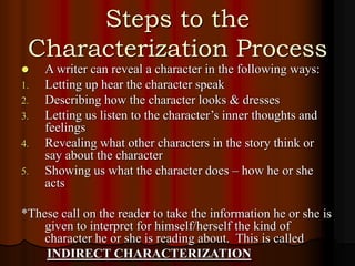 Steps to the
Characterization Process
 A writer can reveal a character in the following ways:
1. Letting up hear the character speak
2. Describing how the character looks & dresses
3. Letting us listen to the character’s inner thoughts and
feelings
4. Revealing what other characters in the story think or
say about the character
5. Showing us what the character does – how he or she
acts
*These call on the reader to take the information he or she is
given to interpret for himself/herself the kind of
character he or she is reading about. This is called
INDIRECT CHARACTERIZATION
 