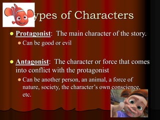 Types of Characters
 Protagonist: The main character of the story.
 Can be good or evil
 Antagonist: The character or force that comes
into conflict with the protagonist
 Can be another person, an animal, a force of
nature, society, the character’s own conscience,
etc.
 