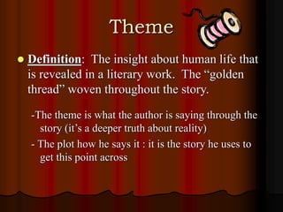 Theme
 Definition: The insight about human life that
is revealed in a literary work. The “golden
thread” woven throughout the story.
-The theme is what the author is saying through the
story (it’s a deeper truth about reality)
- The plot how he says it : it is the story he uses to
get this point across
 