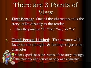 There are 3 Points of
View
1. First Person: One of the characters tells the
story; talks directly to the reader
- Uses the pronoun “I,” “me,” “we,” or “us”
2. Third Person Limited: The narrator will
focus on the thoughts & feelings of just one
character
- Reader experiences the events of the story through
the memory and senses of only one character
 