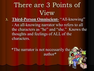 There are 3 Points of
View
3. Third-Person Omniscient- “All-knowing”
- An all-knowing narrator who refers to all
the characters as “he” and “she.” Knows the
thoughts and feelings of ALL of the
characters.
*The narrator is not necessarily the story’s
author*
 