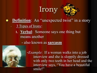 Irony
 Definition: An “unexpected twist” in a story
- 3 Types of Irony:
1. Verbal: Someone says one thing but
means another
- also known as sarcasm
-Example: If a woman walks into a job
interview and she is sloppily dressed
with only two teeth in her head and the
interview says, “You have a beautiful
smile!”
 