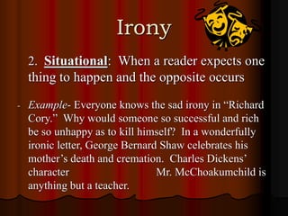 Irony
2. Situational: When a reader expects one
thing to happen and the opposite occurs
- Example- Everyone knows the sad irony in “Richard
Cory.” Why would someone so successful and rich
be so unhappy as to kill himself? In a wonderfully
ironic letter, George Bernard Shaw celebrates his
mother’s death and cremation. Charles Dickens’
character Mr. McChoakumchild is
anything but a teacher.
 
