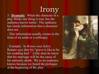 Irony
3. Dramatic: When the character in a
play thinks one thing is true, but the
audience knows better. The audience
has inside information that a character
does not.
- This information usually comes in the
form of an aside or a soliloquy.
- Example: In Romeo and Juliet,
Romeo says that his “grave is like to be
his wedding bed.” Little does he know
that his marriage will be the cause of
his untimely death. We as an audience
knows because we heard the prologue
at the beginning of the play.
 