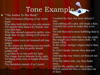 Tone Example
 “The Author To Her Book”
Thou ill-formed offspring of my feeble
brain,
Who after birth did'st by my side remain,
Till snatcht from thence by friends, less
wise than true,
Who thee abroad exposed to public view,
Made thee in rags, halting to th' press to
trudge,
Where errors were not lessened (all may
judge).
At thy return my blushing was not small,
My rambling brat (in print) should
mother call.
I cast thee by as one unfit for light,
The visage was so irksome in my sight,
Yet being mine own, at length affection
would
Thy blemishes amend, if so I could.
I washed thy face, but more defects I
saw,
And rubbing off a spot, still made a flaw.
I stretcht thy joints to make thee even
feet,
Yet still thou run'st more hobbling than is
meet.
In better dress to trim thee was my mind,
But nought save home-spun cloth, i' th'
house I find.
In this array, 'mongst vulgars may'st thou
roam.
In critic's hands, beware thou dost not
come,
And take thy way where yet thou art not
known.
If for thy father askt, say, thou hadst
none;
And for thy mother, she alas is poor,
Which caused her thus to send thee out
of door.
 
