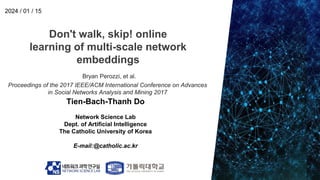 Don't walk, skip! online
learning of multi-scale network
embeddings
Tien-Bach-Thanh Do
Network Science Lab
Dept. of Artificial Intelligence
The Catholic University of Korea
E-mail:@catholic.ac.kr
2024 / 01 / 15
Bryan Perozzi, et al.
Proceedings of the 2017 IEEE/ACM International Conference on Advances
in Social Networks Analysis and Mining 2017
 