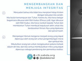 Menyadari bahwa kita tidak bisa menjalani hidup Kristen
dengan kekuatan kita sendiri.
Kita butuh kemampuan dari Tuhan. Karena itu, kita harus belajar
bagaimana dikuasai oleh Roh Kudus (Efesus 5:18). Agar dikuasai
oleh Roh Kudus, kita harus tunduk kepada Tuhan dan
membiarkan Tuhan membuat keputusan akhir untuk kita
berdasarkan firman-Nya yang bijaksana
dan penuh kasih.
Mempelajari hikmat mengenai menjadi orang yang dapat
dipercaya oleh orang lain untuk pengembangan moral
dan spiritual kita.
Dibutuhkan orang lain untuk mengeluarkan potensi terbaik
dalam diri kita, dan kita semua membutuhkan mitra yang dapat
dipercaya sebagai pendorong dan pemeriksa realitas.
M E N G E M B A N G K A N D A N
M E N J A G A I N T E G R I T A S
 