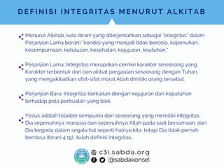 D E F I N I S I I N T E G R I T A S M E N U R U T A L K I T A B
Menurut Alkitab, kata Ibrani yang diterjemahkan sebagai "integritas" dalam
Perjanjian Lama berarti "kondisi yang menjadi tidak bercela, kepenuhan,
kesempurnaan, ketulusan, kesehatan, kejujuran, keutuhan."
Perjanjian Lama: Integritas merupakan cermin karakter seseorang yang.
Karakter terbentuk dari dan akibat pergaulan seseorang dengan Tuhan,
yang mengakibatkan sifat-sifat moral Allah dimiliki orang tersebut.
Perjanjian Baru: Integritas berkaitan dengan kejujuran dan kepatuhan
terhadap pola perbuatan yang baik.
Yesus adalah teladan sempurna dari seseorang yang memiliki integritas.
Dia sepenuhnya manusia dan sepenuhnya Allah pada saat bersamaan, dan
Dia tergoda dalam segala hal seperti halnya kita, tetapi Dia tidak pernah
berdosa (Ibrani 4:15); itulah definisi integritas.
 