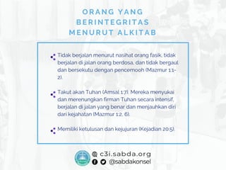 Tidak berjalan menurut nasihat orang fasik, tidak
berjalan di jalan orang berdosa, dan tidak bergaul
dan bersekutu dengan pencemooh (Mazmur 1:1-
2).
Takut akan Tuhan (Amsal 1:7). Mereka menyukai
dan merenungkan firman Tuhan secara intensif,
berjalan di jalan yang benar dan menjauhkan diri
dari kejahatan (Mazmur 1:2, 6).
Memiliki ketulusan dan kejujuran (Kejadian 20:5).
O R A N G Y A N G
B E R I N T E G R I T A S
M E N U R U T A L K I T A B
 