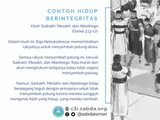 Kisah Sadrakh, Mesakh, dan Abednego
(Daniel 3:13-17).
Dalam kisah ini, Raja Nebukadnezar memerintahkan
rakyatnya untuk menyembah patung dewa.
Semua rakyat menyembah patung ini, kecuali
Sadrakh, Mesakh, dan Abednego. Raja marah dan
akan menghukum ketiganya kalau tidak segera
menyembah patung.
Namun, Sadrakh, Mesakh, dan Abednego tetap
berpegang teguh dengan prinsipnya untuk tidak
menyembah patung karena mereka sungguh
mengenal Allah yang hidup, yang mereka sembah.
C O N T O H H I D U P
B E R I N T E G R I T A S
 
