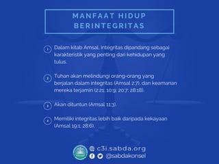 M A N F A A T H I D U P
B E R I N T E G R I T A S
Dalam kitab Amsal, integritas dipandang sebagai
karakteristik yang penting dari kehidupan yang
tulus.
Tuhan akan melindungi orang-orang yang
berjalan dalam integritas (Amsal 2:7), dan keamanan
mereka terjamin (2:21; 10:9; 20:7; 28:18).
Akan dituntun (Amsal 11:3).
Memiliki integritas lebih baik daripada kekayaan
(Amsal 19:1; 28:6).
 