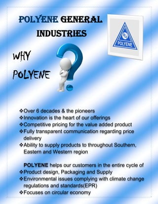 POLYENE GENERAL
INDUSTRIES
WHY
POLYENE
Over 6 decades & the pioneers
Innovation is the heart of our offerings
Competitive pricing for the value added product
Fully transparent communication regarding price
delivery
Ability to supply products to throughout Southern,
Eastern and Western region
POLYENE helps our customers in the entire cycle of
Product design, Packaging and Supply
Environmental issues complying with climate change
regulations and standards(EPR)
Focuses on circular economy
 