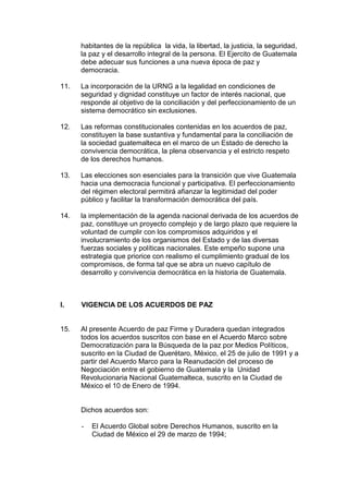 habitantes de la república la vida, la libertad, la justicia, la seguridad,
      la paz y el desarrollo integral de la persona. El Ejercito de Guatemala
      debe adecuar sus funciones a una nueva época de paz y
      democracia.

11.   La incorporación de la URNG a la legalidad en condiciones de
      seguridad y dignidad constituye un factor de interés nacional, que
      responde al objetivo de la conciliación y del perfeccionamiento de un
      sistema democrático sin exclusiones.

12.   Las reformas constitucionales contenidas en los acuerdos de paz,
      constituyen la base sustantiva y fundamental para la conciliación de
      la sociedad guatemalteca en el marco de un Estado de derecho la
      convivencia democrática, la plena observancia y el estricto respeto
      de los derechos humanos.

13.   Las elecciones son esenciales para la transición que vive Guatemala
      hacia una democracia funcional y participativa. El perfeccionamiento
      del régimen electoral permitirá afianzar la legitimidad del poder
      público y facilitar la transformación democrática del país.

14.   la implementación de la agenda nacional derivada de los acuerdos de
      paz, constituye un proyecto complejo y de largo plazo que requiere la
      voluntad de cumplir con los compromisos adquiridos y el
      involucramiento de los organismos del Estado y de las diversas
      fuerzas sociales y políticas nacionales. Este empeño supone una
      estrategia que priorice con realismo el cumplimiento gradual de los
      compromisos, de forma tal que se abra un nuevo capítulo de
      desarrollo y convivencia democrática en la historia de Guatemala.



I.    VIGENCIA DE LOS ACUERDOS DE PAZ


15.   Al presente Acuerdo de paz Firme y Duradera quedan integrados
      todos los acuerdos suscritos con base en el Acuerdo Marco sobre
      Democratización para la Búsqueda de la paz por Medios Políticos,
      suscrito en la Ciudad de Querétaro, México, el 25 de julio de 1991 y a
      partir del Acuerdo Marco para la Reanudación del proceso de
      Negociación entre el gobierno de Guatemala y la Unidad
      Revolucionaria Nacional Guatemalteca, suscrito en la Ciudad de
      México el 10 de Enero de 1994.


      Dichos acuerdos son:

      -   El Acuerdo Global sobre Derechos Humanos, suscrito en la
          Ciudad de México el 29 de marzo de 1994;
 