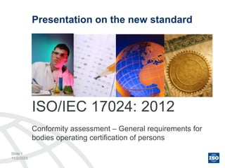 11/2/2023
Presentation on the new standard
ISO/IEC 17024: 2012
Conformity assessment – General requirements for
bodies operating certification of persons
Slide 1
 