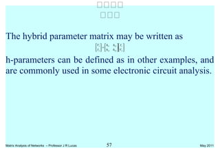The hybrid parameter matrix may be written as












=





2
1
2221
1211
2
1
V
I
hh
hh
I
V
h-parameters can be defined as in other examples, and
are commonly used in some electronic circuit analysis.
Matrix Analysis of Networks – Professor J R Lucas 57 May 2011


 