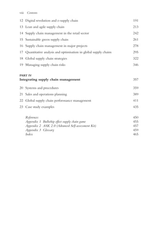 viii Contents
12 Digital revolution and e-supply chain 191
13 Lean and agile supply chain 213
14 Supply chain management in the retail sector 242
15 Sustainable green supply chain 261
16 Supply chain management in major projects 278
17 Quantitative analysis and optimisation in global supply chains 295
18 Global supply chain strategies 322
19 Managing supply chain risks 346
PART IV
Integrating supply chain management357
20 Systems and procedures 359
21 Sales and operations planning 389
22 Global supply chain performance management 411
23 Case study examples 435
References450
Appendix 1 Bullwhip effect supply chain game455
Appendix 2 ASK 2.0 (Advanced Self-assessment Kit)457
Appendix 3 Glossary459
Index465
 