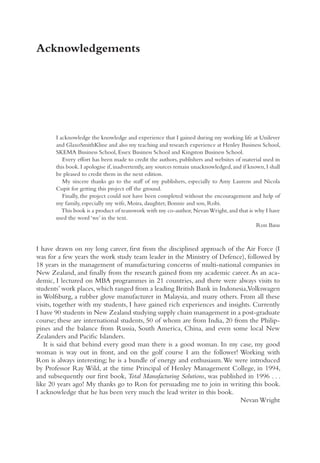 Acknowledgements
I acknowledge the knowledge and experience that I gained during my working life at Unilever
and GlaxoSmithKline and also my teaching and research experience at Henley Business School,
SKEMA Business School, Essex Business School and Kingston Business School.
Every effort has been made to credit the authors, publishers and websites of material used in
this book.I apologise if,inadvertently,any sources remain unacknowledged,and if known,I shall
be pleased to credit them in the next edition.
My sincere thanks go to the staff of my publishers, especially to Amy Laurens and Nicola
Cupit for getting this project off the ground.
Finally, the project could not have been completed without the encouragement and help of
my family, especially my wife, Moira, daughter, Bonnie and son, Robi.
This book is a product of teamwork with my co-author,NevanWright,and that is why I have
used the word ‘we’ in the text.
Ron Basu
I have drawn on my long career, first from the disciplined approach of the Air Force (I
was for a few years the work study team leader in the Ministry of Defence), followed by
18 years in the management of manufacturing concerns of multi-national companies in
New Zealand, and finally from the research gained from my academic career.As an aca-
demic, I lectured on MBA programmes in 21 countries, and there were always visits to
students’work places,which ranged from a leading British Bank in Indonesia,Volkswagen
in Wolfsburg, a rubber glove manufacturer in Malaysia, and many others. From all these
visits, together with my students, I have gained rich experiences and insights. Currently
I have 90 students in New Zealand studying supply chain management in a post-graduate
course; these are international students, 50 of whom are from India, 20 from the Philip-
pines and the balance from Russia, South America, China, and even some local New
Zealanders and Pacific Islanders.
It is said that behind every good man there is a good woman. In my case, my good
woman is way out in front, and on the golf course I am the follower! Working with
Ron is always interesting; he is a bundle of energy and enthusiasm.We were introduced
by Professor Ray Wild, at the time Principal of Henley Management College, in 1994,
and subsequently our first book, Total Manufacturing Solutions, was published in 1996 . . .
like 20 years ago! My thanks go to Ron for persuading me to join in writing this book.
I acknowledge that he has been very much the lead writer in this book.
Nevan Wright
 