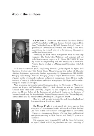 About the authors
Dr Ron Basu is Director of Performance Excellence Limited
and aVisiting Fellow at Henley Business School, England. He is
also aVisiting Professor at SKEMA Business School, France. He
specialises in Operational Excellence and Supply Chain Man-
agement, and has research interests in Performance Management
and Project Management.
Previously he held senior management roles in blue-chip
companies like GSK, GlaxoWellcome and Unilever, and led
global initiatives and projects in Six Sigma, ERP/MRP II, Sup-
ply Chain Re-engineering and Total Productive Maintenance.
Prior to this, he worked as a Management Consultant with A.T.
Kearney.
He is the co-author of Total Manufacturing Solutions, Quality Beyond Six Sigma, Total
Operations Solutions and Total Supply Chain Management, and the author of Measuring
e-Business Performance,Implementing Quality,Implementing Six Sigma and Lean,FIT SIGMA,
Managing Project Supply Chains and Managing Quality in Projects. He has authored a number
of papers in the operational excellence and project management fields. He is a regular
presenter of papers in global seminars on Project Management, Six Sigma, and Manufac-
turing and Supply Chain topics.
After graduating in Manufacturing Engineering from the University of Manchester
Institute of Science and Technology (UMIST), Ron obtained an MSc in Operational
Research from Strathclyde University, Glasgow. He also completed a PhD at Reading
University. He is a Fellow of the Institution of Mechanical Engineers, the Institute of
Business Consultancy,the Association for Project Management and the Chartered Quality
Institute. He is also the winner of the APM Project Management Award.
Ron lives with his wife,Moira,in Gerrards Cross,England,and
has two children, Bonnie and Robi.
Dr Nevan Wright is semi-retired after three careers; first,
nine years of commissioned service with the Royal New Zealand
Air Force in the administration and supply branch, followed by
18 years as a manager and director of several large, multinational
companies operating in New Zealand, and finally 25 years as an
academic.
His academic career began in 1990 with the Open Polytechnic
of New Zealand. In 1996, he joined the Auckland University of
 