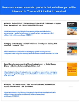 Here are some recommended products that we believe you will be
interested in. You can click the link to download.
Managing Global Supply Chains Contemporary Global Challenges In Supply
Chain Management 3rd Edition 3rd Edition Ron Basu
https://ebookbell.com/product/managing-global-supply-chains-
contemporary-global-challenges-in-supply-chain-management-3rd-
edition-3rd-edition-ron-basu-48035910
Managing Global Supply Chains Compliance Security And Dealing With
Terrorism Thomas A Cook
https://ebookbell.com/product/managing-global-supply-chains-
compliance-security-and-dealing-with-terrorism-thomas-a-cook-1992704
Social Compliance Accounting Managing Legitimacy In Global Supply
Chains 1st Edition Muhammad Azizul Islam Auth
https://ebookbell.com/product/social-compliance-accounting-managing-
legitimacy-in-global-supply-chains-1st-edition-muhammad-azizul-islam-
auth-4932396
Managing The Global Supply Chain 4th Edition Aseem Kinra Herbert
Kotzab Juliana Hsuan Tage Skjttlarsen
https://ebookbell.com/product/managing-the-global-supply-chain-4th-
edition-aseem-kinra-herbert-kotzab-juliana-hsuan-tage-
skjttlarsen-51434608
 