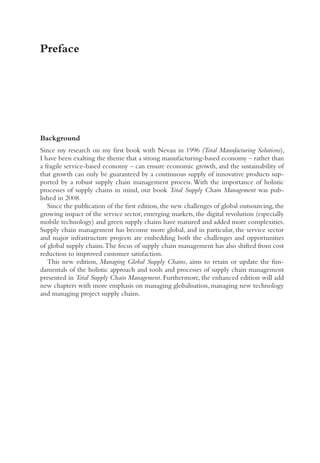 Preface
Background
Since my research on my first book with Nevan in 1996 (Total Manufacturing Solutions),
I have been exalting the theme that a strong manufacturing-based economy – rather than
a fragile service-based economy – can ensure economic growth, and the sustainability of
that growth can only be guaranteed by a continuous supply of innovative products sup-
ported by a robust supply chain management process. With the importance of holistic
processes of supply chains in mind, our book Total Supply Chain Management was pub-
lished in 2008.
Since the publication of the first edition, the new challenges of global outsourcing, the
growing impact of the service sector, emerging markets, the digital revolution (especially
mobile technology) and green supply chains have matured and added more complexities.
Supply chain management has become more global, and in particular, the service sector
and major infrastructure projects are embedding both the challenges and opportunities
of global supply chains.The focus of supply chain management has also shifted from cost
reduction to improved customer satisfaction.
This new edition, Managing Global Supply Chains, aims to retain or update the fun-
damentals of the holistic approach and tools and processes of supply chain management
presented in Total Supply Chain Management. Furthermore, the enhanced edition will add
new chapters with more emphasis on managing globalisation, managing new technology
and managing project supply chains.
 