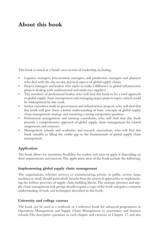 About this book
This book is aimed at a broad cross section of readership, including:
• Logistics managers, procurement managers, and production managers and planners
who deal with the day-to-day, practical aspects of global supply chains.
• Project managers and leaders who aspire to make a difference in global infrastructure
projects dealing with multinational and multi-tier suppliers.
• The members of professional bodies, who will find this book to be a total approach
to global supply chain management and managing major projects topics,which could
be underpinned by this work.
• Senior executives, both in government and infrastructure projects, who will find that
this book will give them a better understanding of basic concepts of global supply
chain management strategy and sustaining a strong competitive position.
• Professional management and training consultants, who will find that this book
presents a comprehensive approach of global supply chain management for related
assignments and seminars.
• Management schools and academies and research associations, who will find this
book valuable in filling the visible gap in the fundamentals of global supply chain
management.
Application
The book allows for maximum flexibility for readers and users to apply it depending on
their requirements and interests.The application areas of the book include the following:
Implementing global supply chain management
The organisations, whether services or manufacturing, private or public sectors, large,
medium or small,should particularly benefit from the practical approaches to implement-
ing the holistic processes of supply chain building blocks.The strategic planners and sup-
ply chain management task groups should acquire a copy of the book and gain a common
understanding of tools and techniques described in this book.
University and college courses
The book can be used as a textbook or a reference book for advanced programmes in
Operations Management and Supply Chain Management in universities and business
schools.The descriptive questions in each chapter and exercises in Chapter 17, and also
 