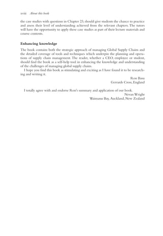 xviii About this book
the case studies with questions in Chapter 23, should give students the chance to practice
and assess their level of understanding achieved from the relevant chapters. The tutors
will have the opportunity to apply these case studies as part of their lecture materials and
course contents.
Enhancing knowledge
The book contains both the strategic approach of managing Global Supply Chains and
the detailed coverage of tools and techniques which underpin the planning and opera-
tions of supply chain management. The reader, whether a CEO, employee or student,
should find the book as a self-help tool in enhancing the knowledge and understanding
of the challenges of managing global supply chains.
I hope you find this book as stimulating and exciting as I have found it to be research-
ing and writing it.
Ron Basu
Gerrards Cross, England
I totally agree with and endorse Ron’s summary and application of our book.
Nevan Wright
Waimanu Bay, Auckland, New Zealand
 