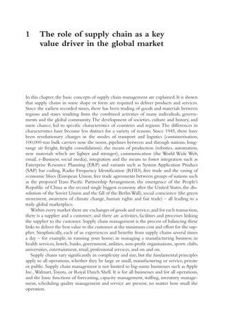 1	
The role of supply chain as a key
value driver in the global market
In this chapter, the basic concepts of supply chain management are explained. It is shown
that supply chains in some shape or form are required to deliver products and services.
Since the earliest recorded times, there has been trading of goods and materials between
regions and states resulting from the combined activities of many individuals, govern-
ments and the global community.The development of societies, culture and history, and
mere chance, led to specific characteristics of countries and regions.The differences in
characteristics have become less distinct for a variety of reasons. Since 1945, there have
been revolutionary changes in the modes of transport and logistics (containerisation,
100,000-ton bulk carriers now the norm, pipelines between and through nations, long-
range air freight, freight consolidation), the means of production (robotics, automation,
new materials which are lighter and stronger), communication (the World Wide Web,
email, e-Business, social media), integration and the means to foster integration such as
Enterprise Resource Planning (ERP) and variants such as System Application Product
(SAP) bar coding, Radio Frequency Identification (RFID), free trade and the easing of
economic blocs (European Union, free trade agreements between groups of nations such
as the proposed Trans Pacific Partnership Arrangement, the emergence of the People’s
Republic of China as the second single biggest economy after the United States, the dis-
solution of the Soviet Union and the fall of the BerlinWall), social conscience (the green
movement, awareness of climate change, human rights and fair trade) – all leading to a
truly global marketplace.
Within every market there are exchanges of goods and service;and for each transaction,
there is a supplier and a customer; and there are activities, facilities and processes linking
the supplier to the customer. Supply chain management is the process of balancing these
links to deliver the best value to the customer at the minimum cost and effort for the sup-
plier. Simplistically, each of us experiences and benefits from supply chains several times
a day – for example, in running your home; in managing a manufacturing business; in
health services, hotels, banks, government, utilities, non-profit organisations, sports clubs,
universities, entertainment, retail, professional services, and on and on.
Supply chains vary significantly in complexity and size, but the fundamental principles
apply to all operations, whether they be large or small, manufacturing or service, private
or public. Supply chain management is not limited to big-name businesses such as Apple
Inc.,Walmart,Toyota, or Royal Dutch Shell. It is for all businesses and for all operations,
and the basic functions of forecasting, capacity management, staffing, inventory manage-
ment, scheduling quality management and service are present, no matter how small the
operation.
 