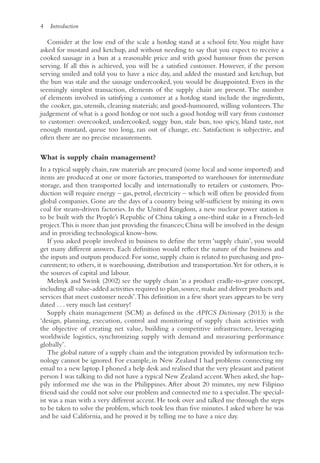 4 Introduction
Consider at the low end of the scale a hotdog stand at a school fete.You might have
asked for mustard and ketchup, and without needing to say that you expect to receive a
cooked sausage in a bun at a reasonable price and with good humour from the person
serving. If all this is achieved, you will be a satisfied customer. However, if the person
serving smiled and told you to have a nice day, and added the mustard and ketchup, but
the bun was stale and the sausage undercooked, you would be disappointed. Even in the
seemingly simplest transaction, elements of the supply chain are present. The number
of elements involved in satisfying a customer at a hotdog stand include the ingredients,
the cooker, gas, utensils, cleaning materials; and good-humoured, willing volunteers.The
judgement of what is a good hotdog or not such a good hotdog will vary from customer
to customer: overcooked, undercooked, soggy bun, stale bun, too spicy, bland taste, not
enough mustard, queue too long, ran out of change, etc. Satisfaction is subjective, and
often there are no precise measurements.
What is supply chain management?
In a typical supply chain, raw materials are procured (some local and some imported) and
items are produced at one or more factories, transported to warehouses for intermediate
storage, and then transported locally and internationally to retailers or customers. Pro-
duction will require energy – gas, petrol, electricity – which will often be provided from
global companies. Gone are the days of a country being self-sufficient by mining its own
coal for steam-driven factories. In the United Kingdom, a new nuclear power station is
to be built with the People’s Republic of China taking a one-third stake in a French-led
project.This is more than just providing the finances;China will be involved in the design
and in providing technological know-how.
If you asked people involved in business to define the term ‘supply chain’, you would
get many different answers. Each definition would reflect the nature of the business and
the inputs and outputs produced. For some, supply chain is related to purchasing and pro-
curement; to others, it is warehousing, distribution and transportation.Yet for others, it is
the sources of capital and labour.
Melnyk and Swink (2002) see the supply chain ‘as a product cradle-to-grave concept,
including all value-added activities required to plan,source,make and deliver products and
services that meet customer needs’.This definition in a few short years appears to be very
dated . . . very much last century!
Supply chain management (SCM) as defined in the APICS Dictionary (2013) is the
‘design, planning, execution, control and monitoring of supply chain activities with
the objective of creating net value, building a competitive infrastructure, leveraging
worldwide logistics, synchronizing supply with demand and measuring performance
globally’.
The global nature of a supply chain and the integration provided by information tech-
nology cannot be ignored. For example, in New Zealand I had problems connecting my
email to a new laptop. I phoned a help desk and realised that the very pleasant and patient
person I was talking to did not have a typical New Zealand accent.When asked, she hap-
pily informed me she was in the Philippines. After about 20 minutes, my new Filipino
friend said she could not solve our problem and connected me to a specialist.The special-
ist was a man with a very different accent. He took over and talked me through the steps
to be taken to solve the problem, which took less than five minutes. I asked where he was
and he said California, and he proved it by telling me to have a nice day.
 